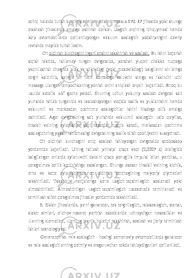 ochiq holatda turish burchaklarini o&#39;rnatishni maxsus SPZ-12 jihozida yoki shunga o&#39;xshash jihozlarda amalga oshirish darkor. Uzgich o&#39;qining ichquymasi hamda ko&#39;p avtomobillarda qo&#39;llanilayotgan vakuum sozlagich podshipnigini davriy ravishda moylab turish lozim. O&#39;t oldirish burchagini irgarilatishni tekshirish va sozlash. Bu ishni bajarish siqish taktida, ishlamay turgan dvigatelda, porshen yuqori chekka nuqtaga yaqinlashish chog&#39;ida blok va shkivdagi (yoki maxovikdagi) belgilarni bir-biriga to&#39;g&#39;ri keltirilib, so&#39;ngra bir uchi kontaktga keluvchi simga va ikkinchi uchi massaga ulangan lampochkaning yonish onini aniqlash orqali bajariladi. Biroq bu usulda xatolik  5  gacha yetadi. Shuning uchun yakuniy sozlash dvigatel salt yurishda ishlab turganida va tezlashayotgan vaqtda tezlik va yuklanishni hamda vakuumli va markazdan qochirma sozlagichlar ishini hisobga olib amalga oshiriladi. Agar dvigatelning salt yurishida vakuumli sozlagich uzib qo&#39;yilsa, tirsakli valning aylanishlar soni to&#39;satdan tushib ketadi, markazdan qochirma sozlagichning yaxshi ishlamasligi dvigatelning tezlik olish qobiliyatini susaytiradi. O&#39;t oldirish burchagini aniq sozlash ishlayotgan dvigatelda stroboskop yordamida bajariladi. Uning ishlash prinsipi qisqa vaqt (0,0002 s) oralig&#39;ida belgilangan onlarda aylanuvchi detalni qisqa yorug&#39;lik impulsi bilan yoritilsa, u qo&#39;zg&#39;almas bo&#39;lib ko&#39;rinishiga asoslangan. Shunga asosan tirsakli valning kichik, o&#39;rta va katta aylanishlarida o&#39;t oldirish burchagining me&#39;yoriy qiymatlari tekshiriladi. Tekshiruv natijalariga ko&#39;ra uzgich-taqsimlagich sozlanadi yoki almashtiriladi. Almashtirilgan uzgich-taqsimlagich ustaxonada ta&#39;mirlanadi va ta&#39;mirlash sifati qo&#39;zg&#39;almas jihozlar yordamida tekshiriladi. 5. Elektr jihozlarida, ya&#39;ni generator, tok to&#39;g&#39;rilagich, relesozlagich, starter, elektr simlari, o&#39;lchov-nazorat yoritish asboblarida uchraydigan nosozliklar va ularning alomatlari, ularning texnik holatini tekshirish, sozlash va joriy ta&#39;mirlash ishlari texnologiyasi. Generator va rele sozlagich - hozirgi zamonaviy avtomobillarda generator va rele-sozlagichlarning doimiy va o&#39;zgaruvchan tokda ishlaydiganlari qo&#39;llaniladi. 