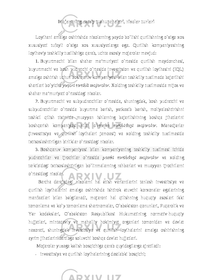 Mojaroning asosiy tushunchalari, nizolar turlari Loyihani amalga oshirishda nizolarning paydo bo`lishi qurilishning o`ziga xos xususiyati tufayli o`ziga xos xususiyatlarga ega. Qurilish kompaniyasining loyihaviy tashkiliy tuzilishiga qarab, uchta asosiy mojarolar mavjud: 1. Buyurtmachi bilan shahar ma’muriyati o`rtasida qurilish maydonchasi, buyurtmachi va bosh pudratchi o`rtasida investitsion va qurilish loyihasini (IQL) amalga oshirish uchun boshqaruv kompaniyasi bilan tashkiliy tuzilmada bajarilishi shartlari bo`yicha yuqori tartibli mojarolar . Xolding tashkiliy tuzilmasida mijoz va shahar ma’muriyati o`rtasidagi nizolar. 2. Buyurtmachi va subpudratchilar o`rtasida, shuningdek, bosh pudratchi va subpudratchilar o`rtasida buyurtma berish, yetkazib berish, moliyalashtirishni tashkil qilish tizimida muayyan ishlarning bajarilishining boshqa jihatlarini boshqarish kompaniyasi bilan o`rtacha tartibidagi mojarolar . Menedjerlar (investitsiya va qurilish loyihalari jamoasi) va xolding tashkiliy tuzilmasida ixtisoslashtirilgan birliklar o`rtasidagi nizolar. 3. Boshqaruv kompaniyasi bilan kompaniyaning tashkiliy tuzilmasi ichida pudratchilar va ijrochilar o`rtasida pastki tartibdagi mojarolar va xolding tarkibidagi ixtisoslashtirilgan bo`linmalarning rahbarlari va muayyan ijrochilarni o`rtasidagi nizolar. Barcha darajadagi nizolarni hal etish variantlarini tanlash investitsiya va qurilish loyihalarini amalga oshirishda ishtirok etuvchi korxonalar egalarining manfaatlari bilan belgilanadi, mojaroni hal qilishning huquqiy asoslari ikki tomonlama va ko`p tomonlama shartnomalar, O`zbekiston qonunlari, Fuqarolik va Yer kodekslari, O`zbekiston Respublikasi Hukumatining normativ-huquqiy hujjatlari, mintaqaviy va mahalliy hokimiyat organlari tomonidan va davlat nazorati, shuningdek investitsiya va qurilish loyihalarini amalga oshirishning ayrim jihatlarini tartibga soluvchi boshqa davlat hujjatlari. Mojarolar yuzaga kelish bosqichiga qarab quyidagilarga ajratiladi: - investitsiya va qurilish loyihalarining dastlabki bosqichi; 