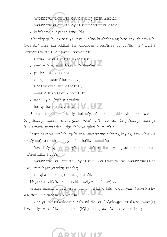 - investitsiya va qurilish loyihalarining asosiy bosqichi; - investitsiya va qurilish loyihalarining yakuniy bosqichi; - kafolat majburiyatlari bosqichlari. Shunday qilib, investitsiyalar va qurilish loyihalarining boshlang`ich bosqichi 1-darajali nizo sub’yektlari bir tomondan investitsiya va qurilish loyihalarini buyurtmachi ishlab chiquvchi, ikkinchidan: - arxitektura va shaharsozlik idoralari; - atrof-muhitni muhofaza qilish idoralari; - yer boshqaruvi idoralari; - energiya nazorati boshqaruvi; - aloqa va axborotni boshqarish; - muhandislik va texnik xizmatlari; - mahalliy boshqaruv idoralari; - boshqa boshqaruv va nazorat idoralari. Bundan tashqari, mahalliy hokimiyatni yerni topshirishdan voz kechish to`g`risidagi qarori, shuningdek yerni olib qo`yish to`g`risidagi qarorga buyurtmachi tomonidan sudga shikoyat qilinishi mumkin. Investitsiya va qurilish loyihalarini amalga oshirishning keyingi bosqichlarida asosiy mojaro manbalari quyidafilar bo`lishi mumkin: - investitsiya-qurilish loyihalari ishtirokchilari va ijrochilar tomonidan majburiyatlarni buzish; - investitsiya va qurilish loyihalarini rejalashtirish va investitsiyalashni rivojlantirish jarayonidagi xatolar; - tashqi omillarning kutilmagan ta’siri. Mojarodan chiqish uchun uchta asosiy variant mavjud: -o`zaro manfaatli yoki uzviy yechim ishlab chiqish orqali nizoni konstruktiv hal etish ; -mojarodan voz kechish - ziddiyatli harakatlarning to`xtatilishi va belgilangan rejalarga muvofiq investitsiya va qurilish loyihalarini (IQL) amalga oshirishni davom ettirish; 