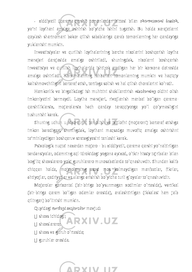 - ziddiyatli (qarama-qarshi) tomonlardan bittasi bilan shartnomani buzish , ya’ni loyihani amalga oshirish bo`yicha ishini tugatish. Bu holda xarajatlarni qoplash shartnomani bekor qilish sabablariga qarab tomonlarning har qandayiga yuklanishi mumkin. Investitsiyalar va qurilish loyihalarining barcha nizolarini boshqarish loyiha menejeri darajasida amalga oshiriladi, shuningdek, nizolarni boshqarish investitsiya va qurilish loyihalarida ishtirok etadigan har bir korxona doirasida amalga oshiriladi. Korxonalarning rahbarlari tomonlarning mumkin va haqiqiy kelishmovchiligini bartaraf etish, tartibga solish va hal qilish choralarini ko`radi. Hamkorlik va birgalikdagi ish muhitini shakllantirish nizolarning oldini olish imkoniyatini bermaydi. Loyiha menejeri, rivojlanish manbai bo`lgan qarama- qarshiliklarsiz, mojarolarsiz hech qanday taraqqiyotga yo`l qo`ymasligini tushunishi kerak. Shuning uchun u nizo turini tan olish va ixtilofni (mojaroni) bartaraf etishga imkon beradigan, shuningdek, loyihani maqsadga muvofiq amalga oshirishni ta’minlaydigan boshqaruv strategiyasini tanlashi kerak. Psixologik nuqtai nazardan mojaro - bu ziddiyatli, qarama-qarshi yo`naltirilgan tendensiyalar, odamning aql-idrokidagi yagona epizod, o`tkir hissiy tajribalar bilan bog`liq shaxslararo yoki guruhlararo munosabatlarda to`qnashuvdir. Shundan kelib chiqqan holda, mojarolarning asosi mos kelmaydigan manfaatlar, fikrlar, ehtiyojlar, qadriyatlar va ularga erishish bo`yicha turli g`oyalar to`qnashuvidir. Mojarolar gorizontal (bir-biriga bo`ysunmagan xodimlar o`rtasida), vertikal (bir-biriga qaram bo`lgan odamlar orasida), aralashtirilgan (ikkalasi ham jalb qilingan) bo`linishi mumkin. Quyidagi turdagi mojarolar mavjud:  shaxs ichidagi;  shaxslararo;  shaxs va guruh o`rtasida;  guruhlar orasida. 