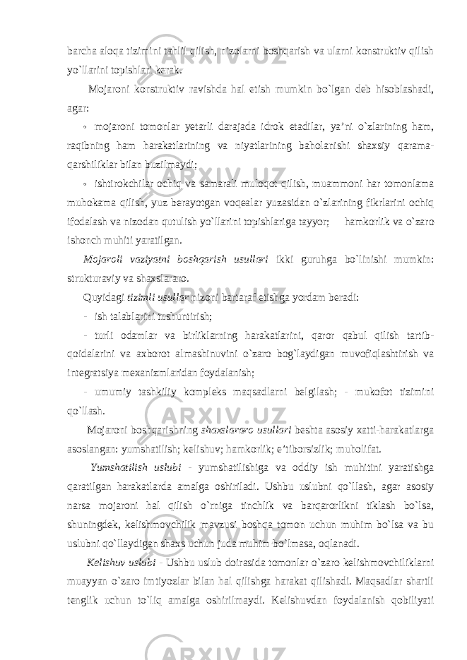 barcha aloqa tizimini tahlil qilish, nizolarni boshqarish va ularni konstruktiv qilish yo`llarini topishlari kerak. Mojaroni konstruktiv ravishda hal etish mumkin bo`lgan deb hisoblashadi, agar: • mojaroni tomonlar yetarli darajada idrok etadilar, ya’ni o`zlarining ham, raqibning ham harakatlarining va niyatlarining baholanishi shaxsiy qarama- qarshiliklar bilan buzilmaydi; • ishtirokchilar ochiq va samarali muloqot qilish, muammoni har tomonlama muhokama qilish, yuz berayotgan voqealar yuzasidan o`zlarining fikrlarini ochiq ifodalash va nizodan qutulish yo`llarini topishlariga tayyor;  hamkorlik va o`zaro ishonch muhiti yaratilgan. Mojaroli vaziyatni boshqarish usullari ikki guruhga bo`linishi mumkin: strukturaviy va shaxslararo. Quyidagi tizimli usullar nizoni bartaraf etishga yordam beradi: - ish talablarini tushuntirish; - turli odamlar va birliklarning harakatlarini, qaror qabul qilish tartib- qoidalarini va axborot almashinuvini o`zaro bog`laydigan muvofiqlashtirish va integratsiya mexanizmlaridan foydalanish; - umumiy tashkiliy kompleks maqsadlarni belgilash; - mukofot tizimini qo`llash. Mojaroni boshqarishning shaxslararo usullari beshta asosiy xatti-harakatlarga asoslangan: yumshatilish; kelishuv; hamkorlik; e’tiborsizlik; muholifat. Yumshatilish uslubi - yumshatilishiga va oddiy ish muhitini yaratishga qaratilgan harakatlarda amalga oshiriladi. Ushbu uslubni qo`llash, agar asosiy narsa mojaroni hal qilish o`rniga tinchlik va barqarorlikni tiklash bo`lsa, shuningdek, kelishmovchilik mavzusi boshqa tomon uchun muhim bo`lsa va bu uslubni qo`llaydigan shaxs uchun juda muhim bo`lmasa, oqlanadi. Kelishuv uslubi - Ushbu uslub doirasida tomonlar o`zaro kelishmovchiliklarni muayyan o`zaro imtiyozlar bilan hal qilishga harakat qilishadi. Maqsadlar shartli tenglik uchun to`liq amalga oshirilmaydi. Kelishuvdan foydalanish qobiliyati 