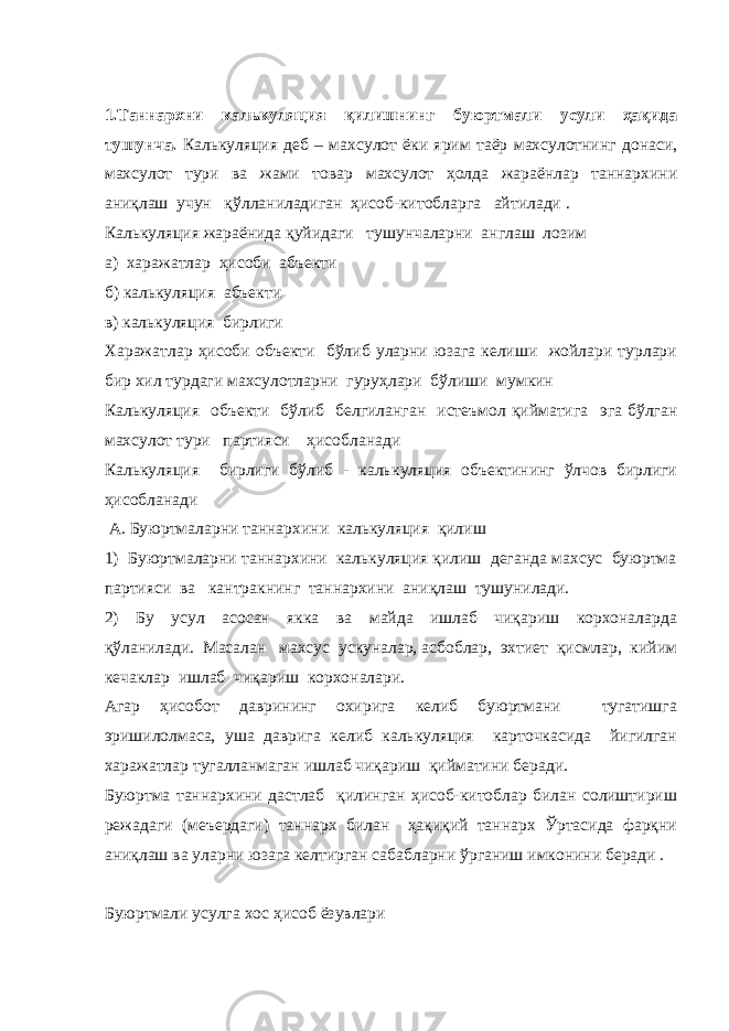 1.Таннархни калькуляция қилишнинг буюртмали усули ҳақида тушунча . Калькуляция деб – махсулот ёки ярим таёр махсулотнинг донаси, махсулот тури ва жами товар махсулот ҳолда жараёнлар таннархини аниқлаш учун қўлланиладиган ҳисоб-китобларга айтилади . Калькуляция жараёнида қуйидаги тушунчаларни англаш лозим а) харажатлар ҳисоби абъекти б) калькуляция абъекти в) калькуляция бирлиги Харажатлар ҳисоби объекти бўлиб уларни юзага келиши жойлари турлари бир хил турдаги махсулотларни гуруҳлари бўлиши мумкин Калькуляция объекти бўлиб белгиланган истеъмол қийматига эга бўлган махсулот тури партияси ҳисобланади Калькуляция бирлиги бўлиб - каль ку ляция объектининг ўлчов бирлиги ҳисобланади А. Буюртмаларни таннархини калькуляция қилиш 1) Буюртмаларни таннархини калькуляция қилиш деганда махсус буюртма партияси ва кантракнинг таннархини аниқлаш тушунилади. 2) Бу усул асосан якка ва майда ишлаб чиқариш корхоналарда қўланилади. Масалан махсус ускуналар, асбоблар, эхтиет қисмлар, кийим кечаклар ишлаб чиқариш корхоналари. Агар ҳисобот даврининг охирига келиб буюртмани тугатишга эришилолмаса, уша даврига келиб калькуляция карточкасида йигилган харажатлар тугалланмаган ишлаб чиқариш қийматини беради. Буюртма таннархини дастлаб қилинган ҳисоб-китоблар билан солиштириш режадаги (меъердаги) таннарх билан ҳақиқий таннарх Ўртасида фарқни аниқлаш ва уларни юзага келтирган сабабларни ўрганиш имконини беради . Буюртмали усулга хос ҳисоб ёзувлари 