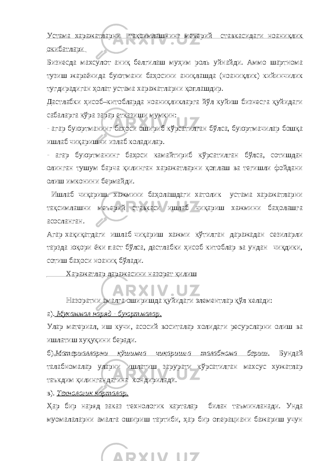 Устама харажатларни тақсимлашнинг меъерий ставкасидаги ноаниқлик окибатлари Бизнесда махсулот аниқ белгилаш муҳим роль уйнайди. Аммо шартнома тузиш жараёнида буютмани баҳосини аниқлашда (ноаниқлик) кийинчилик тугдирадиган ҳолат устама харажатларни қоплашдир. Дастлабки ҳисоб–китобларда ноаниқликларга йўл куйиш бизнесга қуйидаги сабаларга кўра зарар етказиши мумкин: - агар буюртманинг баҳоси ошириб кўрсатилган бўлса, буюртмачилар бошқа ишлаб чиқаришни излаб коладилар. - агар буюртманинг баҳоси камайтириб кўрсатилган бўлса, сотишдан олинган тушум барча қилинган харажатларни қоплаш ва тегишли фойдани олиш имконини бермайди. Ишлаб чиқариш. хажмини баҳолашдаги хатолик устама харажатларни тақсимлашни меъерий ставкаси ишлаб чиқариш хажмини баҳолашга асосланган. Агар хақиқатдаги ишлаб чиқариш хажми кўтилган даражадан сезиларли тарзда юқори ёки паст бўлса, дастлабки ҳисоб китоблар ва ундан чиқдики, сотиш баҳоси ноаниқ бўлади. Харажатлар даражасини назорат қилиш Назоратни амалга оширишда қуйидаги элементлар қўл келади: а). Мукаммал наряд - буюртмалар. Улар материал, иш кучи, асосий воситалар холидаги ресурсларни олиш ва ишлатиш хуқуқини беради. б). Материалларни қўшимча чиқаришга талабнома бериш. Бундай талабномалар уларни ишлатиш зарурати кўрсатилган махсус хужатлар таъкдим қилингандагина кондирилади. в). Технологик карталар. Ҳар бир наряд заказ технологик карталар билан таъминланади. Унда муомалаларни амалга ошириш тартиби, ҳар бир операциани бажариш учун 