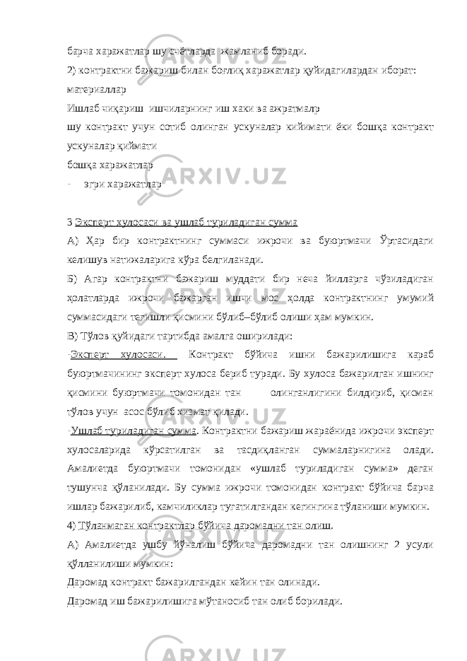 барча харажатлар шу счётларда жамланиб боради. 2) контрактни бажариш билан боғлиқ харажатлар қуйидагилардан иборат: материаллар Ишлаб чиқариш ишчиларнинг иш хаки ва ажратмалр шу контракт учун сотиб олинган ускуналар кийимати ёки бошқа контракт ускуналар қиймати бошқа харажатлар - эгри харажатлар 3 Эксперт хулосаси ва ушлаб туриладиган сумма А) Ҳар бир контрактнинг суммаси ижрочи ва буюртмачи Ўртасидаги келишув натижаларига кўра белгиланади. Б) Агар контрактни бажариш муддати бир неча йилларга чўзиладиган ҳолатларда ижрочи бажарган ишчи мос ҳолда контрактнинг умумий суммасидаги тегишли қисмини бўлиб–бўлиб олиши ҳам мумкин. В) Тўлов қуйидаги тартибда амалга оширилади: - Эксперт хулосаси. Контракт бўйича ишни бажарилишига караб буюртмачининг эксперт хулоса бериб туради. Бу хулоса бажарилган ишнинг қисмини буюртмачи томонидан тан олинганлигини билдириб, қисман тўлов учун асос бўлиб хизмат қилади. - Ушлаб туриладиган сумма . Контрактни бажариш жараёнида ижрочи эксперт хулосаларида кўрсатилган ва тасдиқланган суммаларнигина олади. Амалиетда буюртмачи томонидан «ушлаб туриладиган сумма» деган тушунча қўланилади. Бу сумма ижрочи томонидан контракт бўйича барча ишлар бажарилиб, камчиликлар тугатилгандан кегингина тўланиши мумкин. 4) Тўланмаган контрактлар бўйича даромадни тан олиш . А) Амалиетда ушбу йўналиш бўйича даромадни тан олишнинг 2 усули қўлланилиши мумкин: Даромад контракт бажарилгандан кейин тан олинади. Даромад иш бажарилишига мўтаносиб тан олиб борилади. 