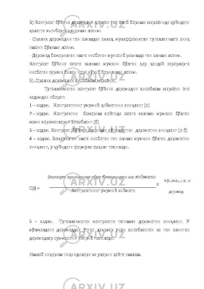 Б) Контракт бўйича даромадни қисман тан олиб бориши жараёнида қуйидаги ҳолатга эътиборга олиниши лозим: - Оралик даромадни тан олишдан аввал, муваффакиятли тугалланишга аниқ ишонч бўлиши лозим. - Даромад бажарилган ишга нисбатан муносиб равишда тан олиши лозим. Контракт бўйича юзага келиши мумкин бўлган ҳар қандай зарарларга нисбатан зурлик билан чора кўриб борилиши лозим. 5). Оралик даромадни ҳисоблаш жараёни. Тугалланмаган контракт бўйича даромадни ҳисоблаш жараёни 5та кадамдан иборат: 1 – кадам. Контрактнинг умумий қийматини аниқланг (а) 2 – кадам. Контрактни бажариш пайтида юзага келиши мумкин бўлган жами харажатларни ҳисобланг (б) 3 – кадам. Контракт бўйича олиниши кўтилаетган дароматни аниқланг (а-б) 4 – кадам. Бажарилган ишга нисбатан тан олиши мумкин бўлган дароматни аниқланг, у қуйидаги формула орқали топилади. ОД = 5 – кадам. Тугалланмаган контрактга тегишли дароматни аниқланг. У м ў лжалдаги даромаддан ўтган даврлар учун ҳисобланган ва тан олинган даромадлар суммасини айириб топилади. Ишлаб чиқариш чиқиндилари ва уларни қайта ишлаш. Эксперт хулосасига к ў ра бажарилган иш киймати Контрактнинг умумий киймати Х м ў лжалдаги даромад 