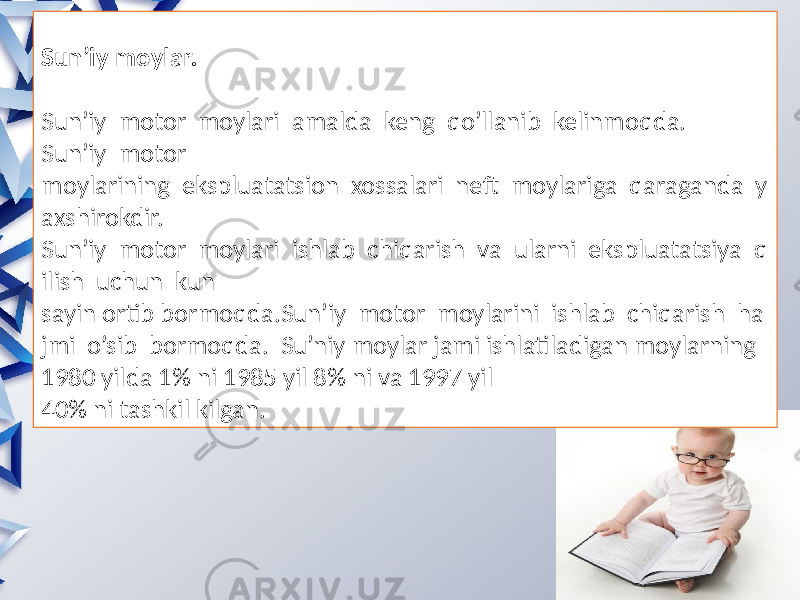 Sun’iy moylar. Sun’iy motor moylari amalda keng qo’llanib kelinmoqda. Sun’iy motor moylarining ekspluatatsion xossalari neft moylariga qaraganda y axshirokdir. Sun’iy motor moylari ishlab chiqarish va ularni ekspluatatsiya q ilish uchun kun sayin ortib bormoqda.Sun’iy motor moylarini ishlab chiqarish ha jmi o’sib bormoqda. Su’niy moylar jami ishlatiladigan moylarning 1980 yilda 1% ni 1985 yil 8% ni va 1997 yil 40% ni tashkil kilgan. 