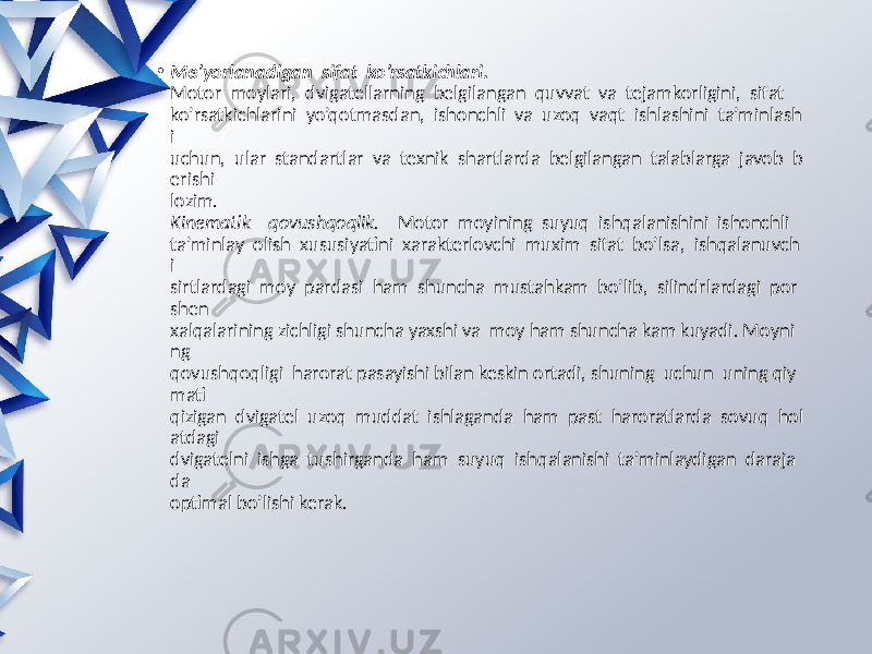 • Me’yorlanadigan  sifat  ko’rsatkichlari.  Motor moylari, dvigatellarning belgilangan quvvat va tejamkorligini, sifat ko’rsatkichlarini yo’qotmasdan, ishonchli va uzoq vaqt ishlashini ta’minlash i uchun, ular standartlar va texnik shartlarda belgilangan talablarga javob b erishi lozim. Kinematik    qovushqoqlik. Motor moyining suyuq ishqalanishini ishonchli ta’minlay olish xususiyatini xarakterlovchi muxim sifat bo’lsa, ishqalanuvch i sirtlardagi moy pardasi ham shuncha mustahkam bo’lib, silindrlardagi por shen xalqalarining zichligi shuncha yaxshi va moy ham shuncha kam kuyadi. Moyni ng qovushqoqligi harorat pasayishi bilan keskin ortadi, shuning uchun uning qiy mati qizigan dvigatel uzoq muddat ishlaganda ham past haroratlarda sovuq hol atdagi dvigatelni ishga tushirganda ham suyuq ishqalanishi ta’minlaydigan daraja da optimal bo’lishi kerak. 