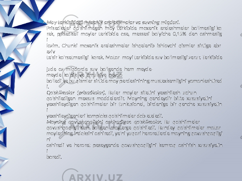 • Moy tarkibidagi mexanik aralashmalar va suvning miqdori.  Prisadkalar qo’shilmagan moy tarkibida mexanik aralashmalar bo’lmasligi ke rak, prisadkali moylar tarkibida esa, massasi bo’yicha 0,15% dan oshmaslig i lozim. Chunki mexanik aralashmalar ishqalanib ishlovchi qismlar sirtiga abr aziv ta’sir ko’rsatmasligi kerak. Motor moyi tarkibida suv bo’lmasligi zarur. Tarkibida juda oz miqdorda suv bo’lganda ham mayda- mayda ko’pik va èmulsiya paydo bo’ladi va bu qismlar sirtida moy pardasinining mustaxkamligini yomonlashtirad i. Qo’shilmalar  (prisadkalar).   Bular moylar sifatini yaxshilash uchun qo’shiladigan maxsus moddalardir. Moyning qandaydir bitta xususiyatini yaxshilaydigan qo’shilmalar bir funktsional, birdaniga bir qancha xususiyatin i yaxshilaydiganlari kompleks qo’shilmalar deb ataladi. Moyning  qovushqoqligini  oshiradigan  qo’shilmalar. Bu qo’shilmalar qovushqoqligi kam bo’lgan moylarga qo’shiladi. Bunday qo’shilmalar motor moylarining indeksini oshiradi, ya’ni yuqori haroratlarda moyning qovushqoqligi ni oshiradi va harorat pasayganda qovushqoqligini kamroq oshirish xususiyatin i beradi. 