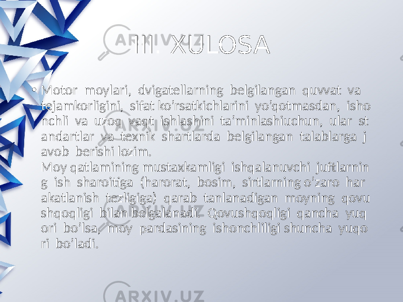 III. XULOSA • Motor moylari, dvigatellarning belgilangan quvvat va tejamkorligini, sifat ko’rsatkichlarini yo’qotmasdan, isho nchli va uzoq vaqt ishlashini ta’minlashiuchun, ular st andartlar va texnik shartlarda belgilangan talablarga j avob berishi lozim. Moy qatlamining mustaxkamligi ishqalanuvchi juftlarnin g ish sharoitiga (harorat, bosim, sirtlarning o’zaro har akatlanish tezligiga) qarab tanlanadigan moyning qovu shqoqligi bilan belgalanadi. Qovushqoqligi qancha yuq ori bo’lsa, moy pardasining ishonchliligi shuncha yuqo ri bo’ladi. 