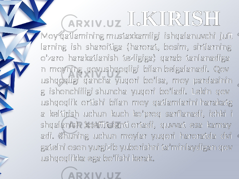 I.KIRISH Moy qatlamining mustaxkamligi ishqalanuvchi juft larning ish sharoitiga (harorat, bosim, sirtlarning o’zaro harakatlanish tezligiga) qarab tanlanadiga n moyning qovushqoqligi bilan belgalanadi. Qov ushqoqligi qancha yuqori bo’lsa, moy pardasinin g ishonchliligi shuncha yuqori bo’ladi. Lekin qov ushqoqlik ortishi bilan moy qatlamlarini harakatg a keltirish uchun kuch ko’proq sarflanadi, ichki i shqalanish koeffitsienti ortadi, quvvat esa kamay adi. Shuning uchun moylar yuqori haroratda dvi gatelni oson yurgizib yuborishni ta’minlaydigan qov ushqoqlikka ega bo’lishi kerak. 