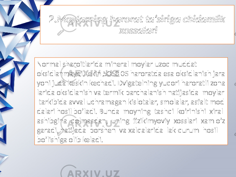 2. Moylarning harorat ta’siriga chidamlik  xossalari Normal sharoitlarida mineral moylar uzoq muddat oksidlanmaydi.Lekin 5060 0S haroratda esa oksidlanish jara yoni juda keskin kechadi. Dvigatelning yuqori haroratli zona larida oksidlanish va termik parchalanish natijasida moylar tarkibida avval uchramagan kislotalar, smolalar, asfalt mod dalari hosil bo’ladi. Bunda moyning tashqi ko’rinishi xiral ashibgina qolmasdan, uning fizikimyoviy xosslari xam o’z garadi, natijada porshen va xalqalarida lak-qurum hosil bo’lishiga olib keladi. 