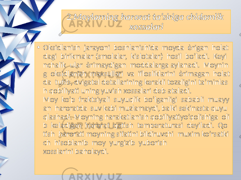 2. Moylarning harorat ta’siriga chidamlik  xossalari • Oksidlanish jarayoni boshlanishida moyda èrigan holat dagi birikmalar (smolalar, kislotalar) hosil bo’ladi. Keyi nchalik ular èrimaydigan moddalarga aylanadi. Moynin g oksidlanish maxsullari va iflosliklarini èrimagan holat da tutib, dvigatel detallarining kerakli tozaligini ta’minlas h qobiliyati uning yuvish xossalari deb ataladi. Moy ko’p fraktsiyali suyuqlik bo’lganligi sababli muayy an haroratda suv kabi muzlamaydi, balki sekinasta quyu qlashadi. Moyning harakatlanish qobiliyatiyo’qolishiga oli b keladigan harorat qotish temperaturasi deyiladi. Qo tish harorati moyning sifatini bildiruvchi muxim ko’rsatki ch hisoblanib moy yurgizib yuborish xosslarini baholaydi. 