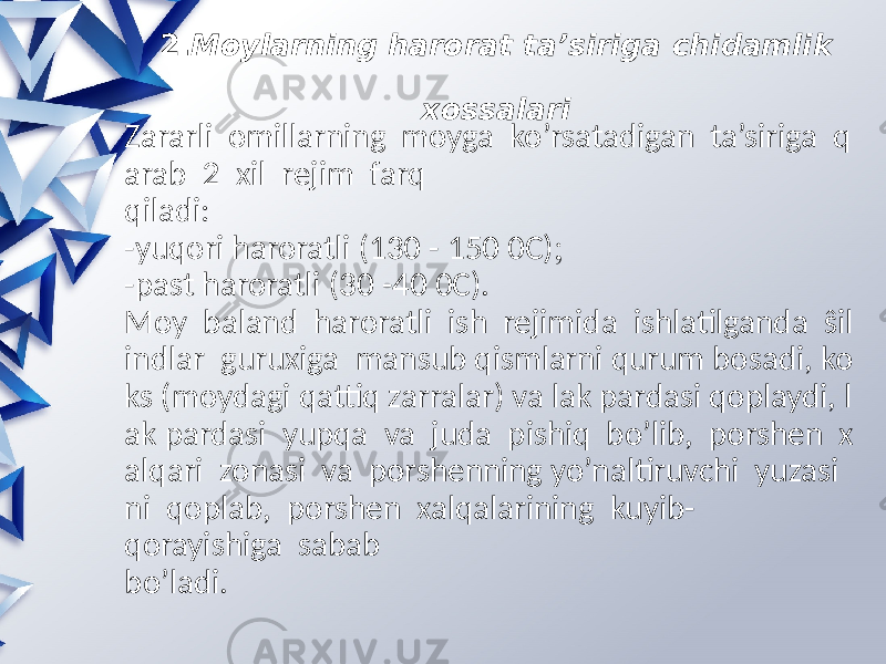 2. Moylarning harorat ta’siriga chidamlik   xossalari Zararli omillarning moyga ko’rsatadigan ta’siriga q arab 2 xil rejim farq qiladi: -yuqori haroratli (130 - 150 0C)  -past haroratli (30 -40 0C). Moy baland haroratli ish rejimida ishlatilganda ŝil indlar guruxiga mansub qismlarni qurum bosadi, ko ks (moydagi qattiq zarralar) va lak pardasi qoplaydi, l ak pardasi yupqa va juda pishiq bo’lib, porshen x alqari zonasi va porshenning yo’naltiruvchi yuzasi ni qoplab, porshen xalqalarining kuyib- qorayishiga sabab bo’ladi. 