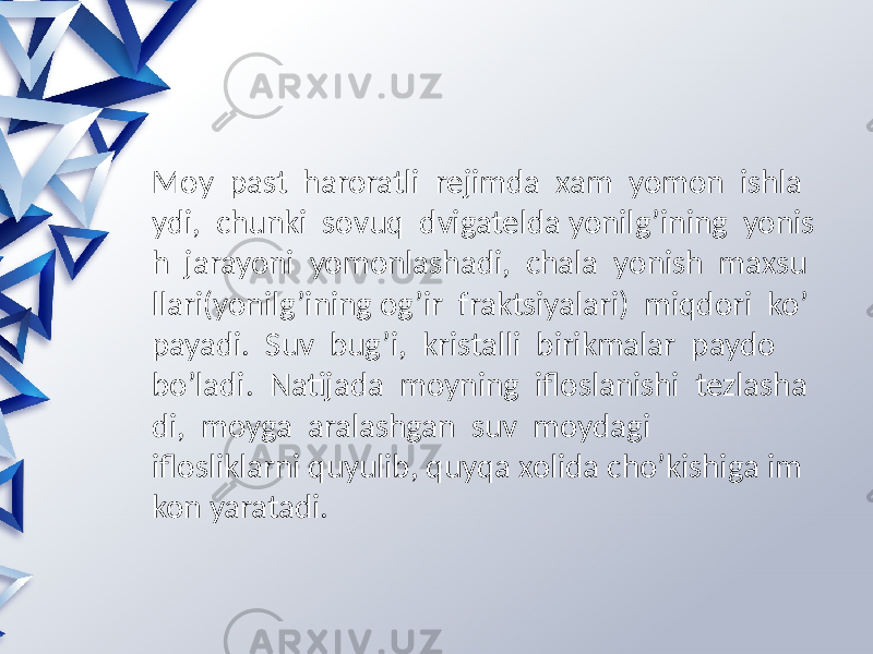 Moy past haroratli rejimda xam yomon ishla ydi, chunki sovuq dvigatelda yonilg’ining yonis h jarayoni yomonlashadi, chala yonish maxsu llari(yonilg’ining og’ir fraktsiyalari) miqdori ko’ payadi. Suv bug’i, kristalli birikmalar paydo bo’ladi. Natijada moyning ifloslanishi tezlasha di, moyga aralashgan suv moydagi iflosliklarni quyulib, quyqa xolida cho’kishiga im kon yaratadi. 