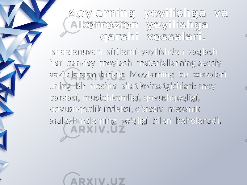  Moylarning yeyilishga va korrozion yeyilishga qarshi xossalari. Ishqalanuvchi sirtlarni yeyilishdan saqlash har qanday moylash materiallarning asosiy vazifalardan biridir. Moylarning bu xossalari uning bir nechta sifat ko’rsatgichlari: moy pardasi, mustahkamligi, qovushqoqligi, qovushqoqlik indeksi, obraziv mexanik aralashmalarning yo’qligi bilan baholanadi. 