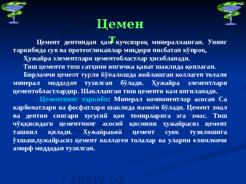 Цемен т Цемент дентиндан ҳам кучсизроқ минераллашган. Унинг таркибида сув ва протеогликанлар миқдори нисбатан кўпроқ. Ҳужайра элементлари цементобластлар ҳисобланади. Тиш цементи тиш сатҳини ингичка қават шаклида қоплаган. Бирламчи цемент турли йўналишда жойлашган коллаген толали минерал моддадан тузилган бўлади. Ҳужайра элементлари цементобластлардир. Шаклланган тиш цементи кам янгиланади. Цементнинг таркиби : Минерал компонентлар асосан Са карбонатлари ва фосфатлари шаклида намоён бўлади. Цемент эмал ва дентин сингари хусусий қон томирларига эга эмас. Тиш чўққисидаги цементнинг асосий қисмини ҳужайрасиз цемент ташкил қилади. Хужайравий цемент суяк тузилишига ўхшаш,хужайрасиз цемент коллаген толалар ва уларни елимловчи аморф моддадан тузилган. 