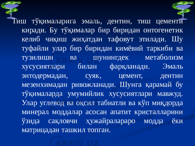 Тиш тўқималарига эмаль, дентин, тиш цементи киради. Бу тўқималар бир биридан онтогенетик келиб чиқиш жиҳатдан тафовут этилади. Шу туфайли улар бир биридан кимёвий таркиби ва тузилиши ва шунингдек метаболизм хусусиятлари билан фарқланади. Эмаль энтодермадан, суяк, цемент, дентин мезенхимадан ривожланади. Шунга қарамай бу тўқималарда умумийлик хусусиятлари мавжуд. Улар углевод ва оқсил табиатли ва кўп миқдорда минерал моддалар асосан апатит кристалларини ўзида сақловчи ҳужайралараро модда ёки матрицадан ташкил топган. 