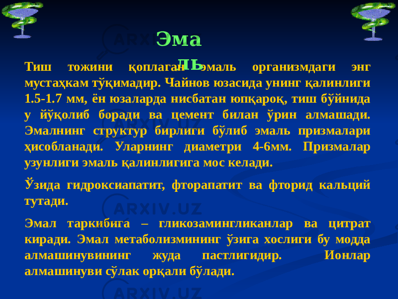 Эма ль Тиш тожини қоплаган эмаль организмдаги энг мустаҳкам тўқимадир. Чайнов юзасида унинг қалинлиги 1.5-1.7 мм, ён юзаларда нисбатан юпқароқ, тиш бўйнида у йўқолиб боради ва цемент билан ўрин алмашади. Эмалнинг структур бирлиги бўлиб эмаль призмалари ҳисобланади. Уларнинг диаметри 4-6мм. Призмалар узунлиги эмаль қалинлигига мос келади. Ўзида гидроксиапатит, фторапатит ва фторид кальций тутади. Эмал таркибига – гликозамингликанлар ва цитрат киради. Эмал метаболизмининг ўзига хослиги бу модда алмашинувининг жуда пастлигидир. Ионлар алмашинуви сўлак орқали бўлади. 