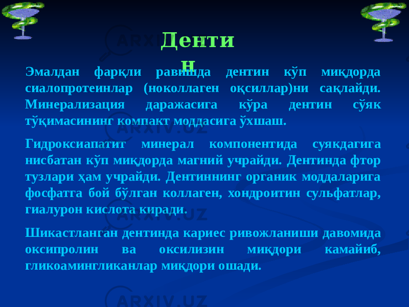 Денти н Эмалдан фарқли равишда дентин кўп миқдорда сиалопротеинлар (ноколлаген оқсиллар)ни сақлайди. Минерализация даражасига кўра дентин сўяк тўқимасининг компакт моддасига ўхшаш. Гидроксиапатит минерал компонентида суякдагига нисбатан кўп миқдорда магний учрайди. Дентинда фтор тузлари ҳам учрайди. Дентиннинг органик моддаларига фосфатга бой бўлган коллаген, хондроитин сульфатлар, гиалурон кислота киради. Шикастланган дентинда кариес ривожланиши давомида оксипролин ва оксилизин миқдори камайиб, гликоамингликанлар миқдори ошади. 