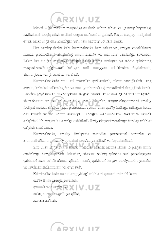 Metod – bu ma’lum maqsadga erishish uchun tabiat va ijtimoiy hayotdagi hodisalarni tadqiq etish usullari degan ma’noni anglatadi. Faqat tadqiqot natijalari emas, balki unga olib boradigan yo‘l ham haqiqiy bo‘lishi kerak. Har qanday fanlar kabi kriminalistika ham tabiat va jamiyat voqeliklarini hamda predmetlarni bilishning umumfalsafiy va mantiqiy usullariga suyanadi. Lekin har bir fan o‘zi tekshiradigan jabhalarning mohiyati va tadqiq qilishning maqsad-vazifalariga xos bo‘lgan turli muayyan uslublardan foydalanadi, shuningdek, yangi uslublar yaratadi. Kriminalistikada turli xil metodlar qo‘llaniladi, ularni tasniflashda, eng avvalo, kriminalistikaning fan va amaliyot borasidagi metodlarini farq qilish kerak. Ulardan foydalanish imkoniyatlari tergov harakatlarini amalga oshirish maqsadi, shart-sharoiti va usullari bilan belgilanadi. Masalan, tergov eksperimenti amaliy faoliyat metodi sifatida faqat protsessual qonun bilan qat’iy tartibga solingan holda qo‘llaniladi va ish uchun ahamiyatli bo‘lgan ma’lumotlarni tekshirish hamda aniqlab olish maqsadida amalga oshiriladi. Ilmiy ekspertimentlarga bunday talablar qo‘yish shart emas. Kriminalistika, amaliy faoliyatda metodlar protsessual qonunlar va kriminalistikaning nazariy qoidalari asosida yaratiladi va foydalaniladi. Shu bilan birga kriminalistik metodlar boshqa barcha fanlar to‘plagan ilmiy qoidalarga ham suyanadi. Masalan, shaxsni so‘roq qilishda sud psixologiyasi qoidalari asos bo‘lib xizmat qiladi, mantiq qoidalari tergov versiyalarini yaratish va foydalanishda muhim rol o‘ynaydi. Kriminalistikada metodlar quyidagi talablarni qanoatlantirishi kerak: qat’iy ilmiy asosga suyanish; qonunlarni buzmaslik; axloq normalariga rioya qilish; xavfsiz bo‘lish. 