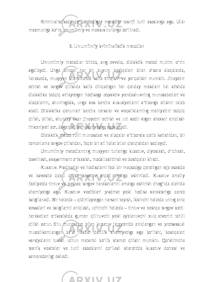 Kriminalistikada qo‘llaniladigan metodlar tasnifi turli asoslarga ega. Ular mazmuniga ko‘ra umumilmiy va maxsus turlarga bo‘linadi. 2. Umumilmiy kriminalistik metodlar Umumilmiy metodlar ichida, eng avvalo, dialektik metod muhim o‘rin egallaydi. Unga binoan har bir buyum boshqalari bilan o‘zaro aloqalarda, harakatda, muayyan sharoitlarda kelib chiqishi va yo‘qolishi mumkin. Jinoyatni ochish va tergov qilishda kelib chiqadigan har qanday masalani hal etishda dialektika tadqiq etilayotgan hodisaga obyektiv yondashuvning munosabatlari va aloqalarini, shuningdek, unga xos barcha xususiyatlarni e’tiborga olishni talab etadi. Dialektika qonunlari barcha narsalar va voqeliklarning mohiyatini tadqiq qilish, bilish, shunday ekan jinoyatni ochish va uni sodir etgan shaxsni aniqlash imkoniyati bor, degan bilish nazariyasiga asoslanadi. Dialektik metod turli munosabat va aloqalar e’tiborsiz qolib ketishidan, bir tomonlama tergov qilishdan, faqat bir xil holat bilan qiziqishdan saqlaydi. Umumilmiy metodlarning muayyan turlariga kuzatuv, qiyoslash, o‘lchash, tasvirlash, eksperiment o‘tkazish, modellashtirish va boshqalar kiradi. Kuzatuv. Predmetlar va hodisalarni faol bir maqsadga qaratilgan reja asosida va bevosita qabul qilish kuzatuv orqali amalga oshiriladi. Kuzatuv amaliy faoliyatda tintuv va boshqa tergov harakatlarini amalga oshirish chog‘ida alohida ahamiyatga ega. Kuzatuv vazifalari predmet yoki hodisa xarakteriga qarab belgilanadi. Bir holatda – qidirilayotgan narsani topish, ikkinchi holatda uning aniq xossalari va belgilarini aniqlash, uchinchi holatda – tintuv va boshqa tergov xatti- harakatlari o‘tkazishda gumon qilinuvchi yoki ayblanuvchi xulq-atvorini tahlil qilish zarur. Shu munosabat bilan kuzatuv jarayonida aniqlangan va protsessual mustahkamlangan ba’zi faktlar dalillik ahamiyatiga ega bo‘lishi, boshqalari versiyalarni tuzish uchun material bo‘lib xizmat qilishi mumkin. Qo‘shimcha texnik vositalar va turli asboblarni qo‘llash sharoitida kuzatuv doirasi va samaradorligi oshadi. 