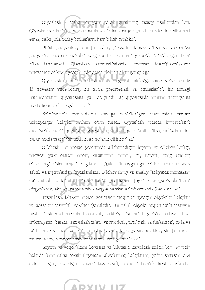 Qiyoslash - tashqi dunyoni idrok qilishning asosiy usullaridan biri. Qiyoslashsiz tabiatda va jamiyatda sodir bo‘layotgan faqat murakkab hodisalarni emas, balki juda oddiy hodisalarni ham bilish mushkul. Bilish jarayonida, shu jumladan, jinoyatni tergov qilish va ekspertiza jarayonida mazkur metodni keng qo‘llash zarurati yuqorida ta’kidlangan holat bilan izohlanadi. Qiyoslash kriminalistikada, umuman identifikatsiyalash maqsadida o‘tkazilayotgan tadqiqotda alohida ahamiyatga ega. Qiyoslash metodini qo‘llash mantiqning ikki qoidasiga javob berishi kerak: 1) obyektiv voqelikning bir xilda predmetlari va hodisalarini, bir turdagi tushunchalarni qiyoslashga yo‘l qo‘yiladi; 2) qiyoslashda muhim ahamiyatga molik belgilardan foydalaniladi. Kriminalistik maqsadlarda amalga oshiriladigan qiyoslashda tez-tez uchraydigan belgilar muhim o‘rin tutadi. Qiyoslash metodi kriminalistik amaliyotda mantiqiy bilishning boshqa metodlari, ya’ni tahlil qilish, hodisalarni bir butun holda tekshirish usuli bilan qo‘shib olib boriladi. O‘lchash. Bu metod yordamida o‘lchanadigan buyum va o‘lchov birligi, miqyosi yoki etaloni (metr, kilogramm, minut, litr, harorat, rang kabilar) o‘rtasidagi nisbat orqali belgilanadi. Aniq o‘lchovga ega bo‘lish uchun maxsus asbob va anjomlardan foydalaniladi. O‘lchov ilmiy va amaliy faoliyatda muntazam qo‘llaniladi. U kriminalistikada hodisa yuz bergan joyni va ashyoviy dalillarni o‘rganishda, ekspertiza va boshqa tergov harakatlari o‘tkazishda foydalaniladi. Tasvirlash. Mazkur metod vositasida tadqiq etilayotgan obyektlar belgilari va xossalari tasvirlab yoziladi (sanaladi). Bu uslub obyekt haqida to‘la tasavvur hosil qilish yoki alohida tomonlari, tarkibiy qismlari to‘g‘risida xulosa qilish imkoniyatini beradi. Tasvirlash sifatli va miqdorli, tuzilmali va funksional, to‘la va to‘liq emas va h.k. bo‘lishi mumkin. U og‘zaki va yozma shaklda, shu jumladan raqam, rasm, ramz va boshqacha tarzda amalga oshiriladi. Buyum va voqeliklarni bevosita va bilvosita tasvirlash turlari bor. Birinchi holatda kriminalist tekshirilayotgan obyektning belgilarini, ya’ni shaxsan o‘zi qabul qilgan, his etgan narsani tasvirlaydi, ikkinchi holatda boshqa odamlar 