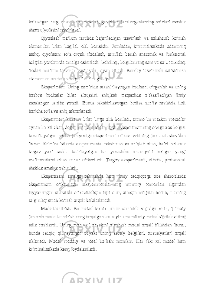 ko‘rsatgan belgilar asosida, masalan, guvohlar, jabrlanganlarning so‘zlari asosida shaxs qiyofasini tasvirlaydi. Qiyoslash ma’lum tartibda bajariladigan tasvirlash va solishtirib ko‘rish elementlari bilan bog‘lab olib borishdir. Jumladan, kriminalistikada odamning tashqi qiyofasini so‘z orqali ifodalash, ta’riflab berish anatomik va funksional belgilar yordamida amalga oshiriladi. Izchilligi, belgilarining soni va so‘z tarzidagi ifodasi ma’lum tasvirlar vositasida bayon etiladi. Bunday tasvirlarda solishtirish elementlari ancha ahamiyatli o‘rin egallaydi. Eksperiment. Uning zaminida tekshirilayotgan hodisani o‘rganish va uning boshqa hodisalar bilan aloqasini aniqlash maqsadida o‘tkaziladigan ilmiy asoslangan tajriba yotadi. Bunda tekshirilayotgan hodisa sun’iy ravishda iloji boricha to‘la va aniq takrorlanadi. Eksperiment kuzatuv bilan birga olib boriladi, ammo bu mazkur metodlar aynan bir xil ekan, degan ma’noni bildirmaydi. Eksperimentning o‘ziga xos belgisi kuzatilayotgan hodisa jarayoniga eksperiment o‘tkazuvchining faol aralashuvidan iborat. Kriminalistikada eksperimental tekshirish va aniqlab olish, ba’zi hollarda tergov yoki sudda ko‘rilayotgan ish yuzasidan ahamiyatli bo‘lgan yangi ma’lumotlarni olish uchun o‘tkaziladi. Tergov eksperimenti, albatta, protsessual shaklda amalga oshiriladi. Ekspertizani amalga oshirishda ham ilmiy tadqiqotga xos sharoitlarda eksperiment o‘tkaziladi. Eksperimentlar-ning umumiy tomonlari ilgaridan tayyorlangan sharoitda o‘tkaziladigan tajribalar, olingan natijalar bo‘lib, ularning to‘g‘riligi sinab ko‘rish orqali kafolatlanadi. Modellashtirish. Bu metod texnik fanlar zaminida vujudga kelib, ijtimoiy fanlarda modellashtirish keng tarqalgandan keyin umumilmiy metod sifatida e’tirof etila boshlandi. Uning mohiyati obyektni o‘xshash model orqali bilishdan iborat, bunda tadqiq qilinayotgan obyekt uning asosiy belgilari, xususiyatlari orqali tiklanadi. Model moddiy va ideal bo‘lishi mumkin. Har ikki xil model ham kriminalistikada keng foydalaniladi. 