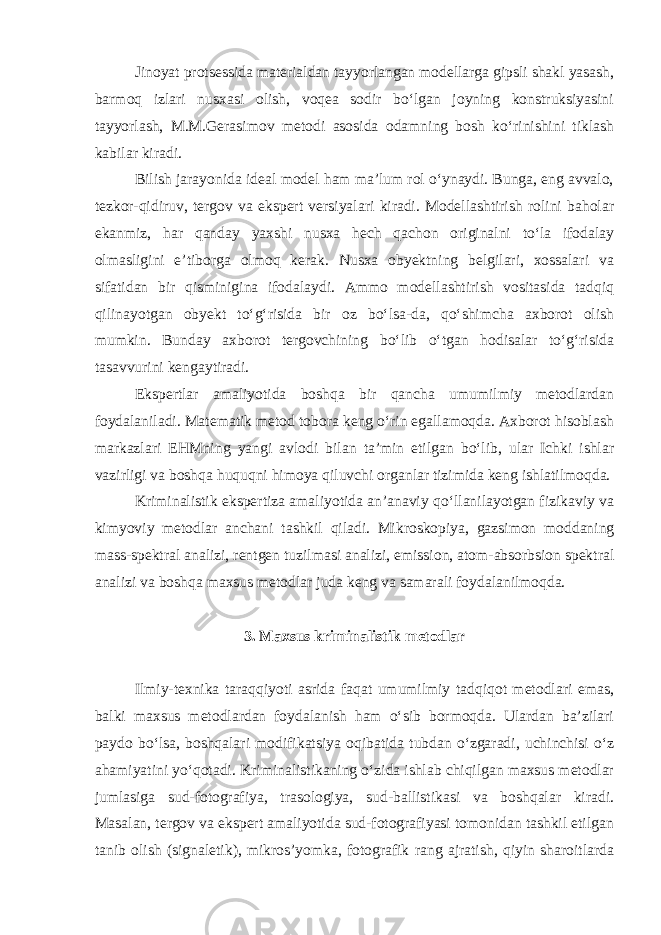 Jinoyat protsessida materialdan tayyorlangan modellarga gipsli shakl yasash, barmoq izlari nusxasi olish, voqea sodir bo‘lgan joyning konstruksiyasini tayyorlash, M.M.Gerasimov metodi asosida odamning bosh ko‘rinishini tiklash kabilar kiradi. Bilish jarayonida ideal model ham ma’lum rol o‘ynaydi. Bunga, eng avvalo, tezkor-qidiruv, tergov va ekspert versiyalari kiradi. Modellashtirish rolini baholar ekanmiz, har qanday yaxshi nusxa hech qachon originalni to‘la ifodalay olmasligini e’tiborga olmoq kerak. Nusxa obyektning belgilari, xossalari va sifatidan bir qisminigina ifodalaydi. Ammo modellashtirish vositasida tadqiq qilinayotgan obyekt to‘g‘risida bir oz bo‘lsa-da, qo‘shimcha axborot olish mumkin. Bunday axborot tergovchining bo‘lib o‘tgan hodisalar to‘g‘risida tasavvurini kengaytiradi. Ekspertlar amaliyotida boshqa bir qancha umumilmiy metodlardan foydalaniladi. Matematik metod tobora keng o‘rin egallamoqda. Axborot hisoblash markazlari EHMning yangi avlodi bilan ta’min etilgan bo‘lib, ular Ichki ishlar vazirligi va boshqa huquqni himoya qiluvchi organlar tizimida keng ishlatilmoqda. Kriminalistik ekspertiza amaliyotida an’anaviy qo‘llanilayotgan fizikaviy va kimyoviy metodlar anchani tashkil qiladi. Mikroskopiya, gazsimon moddaning mass-spektral analizi, rentgen tuzilmasi analizi, emission, atom-absorbsion spektral analizi va boshqa maxsus metodlar juda keng va samarali foydalanilmoqda. 3. Maxsus kriminalistik metodlar Ilmiy-texnika taraqqiyoti asrida faqat umumilmiy tadqiqot metodlari emas, balki maxsus metodlardan foydalanish ham o‘sib bormoqda. Ulardan ba’zilari paydo bo‘lsa, boshqalari modifikatsiya oqibatida tubdan o‘zgaradi, uchinchisi o‘z ahamiyatini yo‘qotadi. Kriminalistikaning o‘zida ishlab chiqilgan maxsus metodlar jumlasiga sud-fotografiya, trasologiya, sud-ballistikasi va boshqalar kiradi. Masalan, tergov va ekspert amaliyotida sud-fotografiyasi tomonidan tashkil etilgan tanib olish (signaletik), mikros’yomka, fotografik rang ajratish, qiyin sharoitlarda 