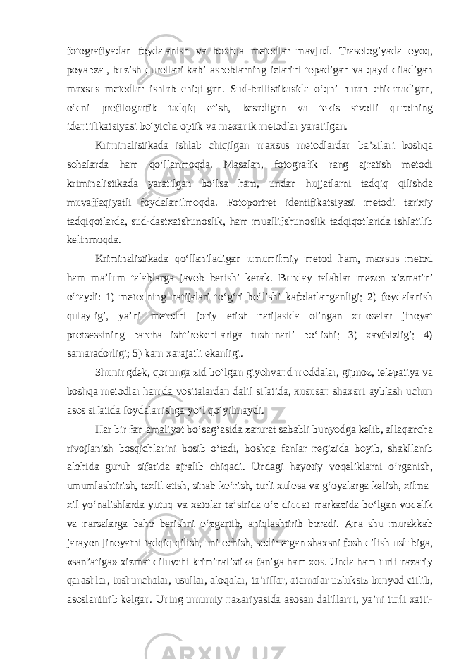 fotografiyadan foydalanish va boshqa metodlar mavjud. Trasologiyada oyoq, poyabzal, buzish qurollari kabi asboblarning izlarini topadigan va qayd qiladigan maxsus metodlar ishlab chiqilgan. Sud-ballistikasida o‘qni burab chiqaradigan, o‘qni profilografik tadqiq etish, kesadigan va tekis stvolli qurolning identifikatsiyasi bo‘yicha optik va mexanik metodlar yaratilgan. Kriminalistikada ishlab chiqilgan maxsus metodlardan ba’zilari boshqa sohalarda ham qo‘llanmoqda. Masalan, fotografik rang ajratish metodi kriminalistikada yaratilgan bo‘lsa ham, undan hujjatlarni tadqiq qilishda muvaffaqiyatli foydalanilmoqda. Fotoportret identifikatsiyasi metodi tarixiy tadqiqotlarda, sud-dastxatshunoslik, ham muallifshunoslik tadqiqotlarida ishlatilib kelinmoqda. Kriminalistikada qo‘llaniladigan umumilmiy metod ham, maxsus metod ham ma’lum talablarga javob berishi kerak. Bunday talablar mezon xizmatini o‘taydi: 1) metodning natijalari to‘g‘ri bo‘lishi kafolatlanganligi; 2) foydalanish qulayligi, ya’ni metodni joriy etish natijasida olingan xulosalar jinoyat protsessining barcha ishtirokchilariga tushunarli bo‘lishi; 3) xavfsizligi; 4) samaradorligi; 5) kam xarajatli ekanligi. Shuningdek, qonunga zid bo‘lgan giyohvand moddalar, gipnoz, telepatiya va boshqa metodlar hamda vositalardan dalil sifatida, xususan shaxsni ayblash uchun asos sifatida foydalanishga yo‘l qo‘yilmaydi. Har bir fan amaliyot bo‘sag‘asida zarurat sababli bunyodga kelib, allaqancha rivojlanish bosqichlarini bosib o‘tadi, boshqa fanlar negizida boyib, shakllanib alohida guruh sifatida ajralib chiqadi. Undagi hayotiy voqeliklarni o‘rganish, umumlashtirish, taxlil etish, sinab ko‘rish, turli xulosa va g‘oyalarga kelish, xilma- xil yo‘nalishlarda yutuq va xatolar ta’sirida o‘z diqqat markazida bo‘lgan voqelik va narsalarga baho berishni o‘zgartib, aniqlashtirib boradi. Ana shu murakkab jarayon jinoyatni tadqiq qilish, uni ochish, sodir etgan shaxsni fosh qilish uslubiga, «san’atiga» xizmat qiluvchi kriminalistika faniga ham xos. Unda ham turli nazariy qarashlar, tushunchalar, usullar, aloqalar, ta’riflar, atamalar uzluksiz bunyod etilib, asoslantirib kelgan. Uning umumiy nazariyasida asosan dalillarni, ya’ni turli xatti- 