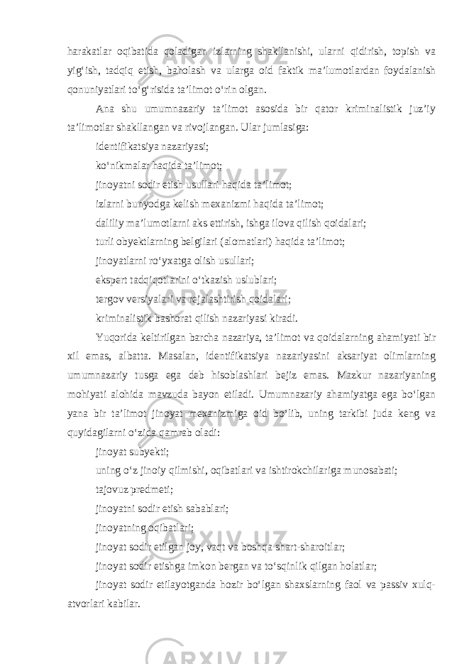 harakatlar oqibatida qoladigan izlarning shakllanishi, ularni qidirish, topish va yig‘ish, tadqiq etish, baholash va ularga oid faktik ma’lumotlardan foydalanish qonuniyatlari to‘g‘risida ta’limot o‘rin olgan. Ana shu umumnazariy ta’limot asosida bir qator kriminalistik juz’iy ta’limotlar shakllangan va rivojlangan. Ular jumlasiga: identifikatsiya nazariyasi; ko‘nikmalar haqida ta’limot; jinoyatni sodir etish usullari haqida ta’limot; izlarni bunyodga kelish mexanizmi haqida ta’limot; daliliy ma’lumotlarni aks ettirish, ishga ilova qilish qoidalari; turli obyektlarning belgilari (alomatlari) haqida ta’limot; jinoyatlarni ro‘yxatga olish usullari; ekspert tadqiqotlarini o‘tkazish uslublari; tergov versiyalari va rejalashtirish qoidalari; kriminalistik bashorat qilish nazariyasi kiradi. Yuqorida keltirilgan barcha nazariya, ta’limot va qoidalarning ahamiyati bir xil emas, albatta. Masalan, identifikatsiya nazariyasini aksariyat olimlarning umumnazariy tusga ega deb hisoblashlari bejiz emas. Mazkur nazariyaning mohiyati alohida mavzuda bayon etiladi. Umumnazariy ahamiyatga ega bo‘lgan yana bir ta’limot jinoyat mexanizmiga oid bo‘lib, uning tarkibi juda keng va quyidagilarni o‘zida qamrab oladi: jinoyat subyekti; uning o‘z jinoiy qilmishi, oqibatlari va ishtirokchilariga munosabati; tajovuz predmeti; jinoyatni sodir etish sabablari; jinoyatning oqibatlari; jinoyat sodir etilgan joy, vaqt va boshqa shart-sharoitlar; jinoyat sodir etishga imkon bergan va to‘sqinlik qilgan holatlar; jinoyat sodir etilayotganda hozir bo‘lgan shaxslarning faol va passiv xulq- atvorlari kabilar. 