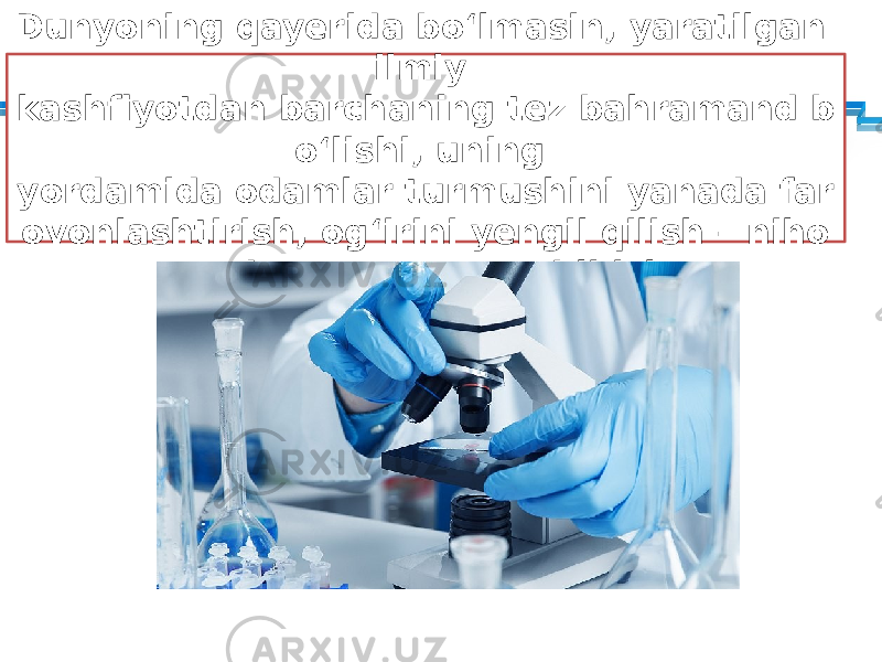 Dunyoning qayerida bo‘lmasin, yaratilgan ilmiy kashfiyotdan barchaning tez bahramand b o‘lishi, uning yordamida odamlar turmushini yanada far ovonlashtirish, og‘irini yengil qilish – niho yatda zarur va savobli ish. 