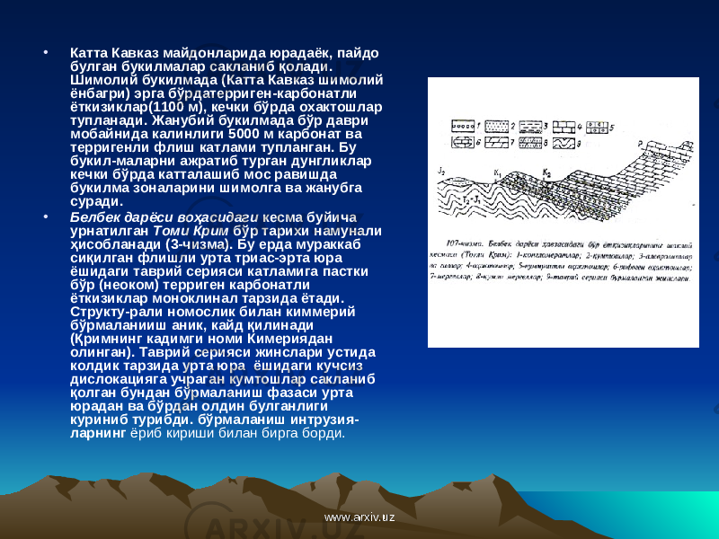 • Катта Кавказ майдонларида юрадаёк, пайдо булган букилмалар сакланиб қо лади. Шимолий букилмада (Катта Кавказ шимолий ёнбагри) эрга бўрдатерриген-карбонатли ёткизиклар(1100 м), кечки бўрда охактошлар тупланади. Жанубий букилмада бўр даври мобайнида калинлиги 5000 м карбонат ва терригенли флиш катлами тупланган. Бу букил-маларни ажратиб турган дунгликлар кечки бўрда катталашиб мос равишда букилма зоналарини шимолга ва жанубга суради. • Белбек дарёси во ҳ асидаги кесма буйича урнатилган Томи Крим бўр тарихи намунали ҳ исобланади (3-чизма). Бу ерда мураккаб си қ илган флишли урта триас-эрта юра ёшидаги таврий серияси катламига пастки бўр (неоком) терриген карбонатли ёткизиклар моноклинал тарзида ётади. Структу-рали номослик билан киммерий бўрмаланииш аник, кайд қ илинади ( Қ римнинг кадимги номи Кимериядан олинган). Таврий серияси жинслари устида колдик тарзида урта юра ёшидаги кучсиз дислокацияга учраган кумтошлар сакланиб қолган бундан бўрмаланиш фазаси урта юрадан ва бўрдан олдин булганлиги куриниб турибди. бўрмаланиш интрузия- ларнинг ёриб кириши билан бирга борди. www.arxiv.uzwww.arxiv.uz 