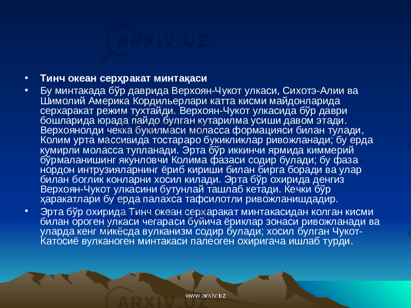 • Тинч океан сер ҳ ракат минта қ аси • Бу минтакада бўр даврида Верхоян-Чукот улкаси, Сихотэ-Алии ва Шимолий Америка Кордильерлари катта кисми майдонларида серхаракат режим тухтайди. Верхоян-Чукот улкасида бўр даври бошларида юрада пайдо булган кутарилма усиши давом этади. Верхоянолди чекка букилмаси моласса формацияси билан тулади, Колим урта массивида тостараро букикликлар ривожланади; бу ерда кумирли моласса тупланади. Эрта бўр иккинчи ярмида киммерий бўрмаланишинг якунловчи Колима фазаси содир булади; бу фаза нордон интрузияларнинг ёриб кириши билан би p г a боради ва улар билан боглик конларни хосил килади. Эрта бўр охирида денгиз Верхоян-Чукот улкасини бутунлай ташлаб кетади. Кечки бўр ҳ аракатлари бу ерда палахса тафсилотли ривожланишдадир. • Эрта бўр охирида Тинч океан серхаракат минтакасидан колган кисми билан ороген улкаси чегараси буйича ёриклар зонаси ривожланади ва уларда кенг микёсда вулканизм содир булади; хосил булган Чукот- Катосиё вулканоген минтакаси палеоген охиригача ишлаб турди. www.arxiv.uzwww.arxiv.uz 