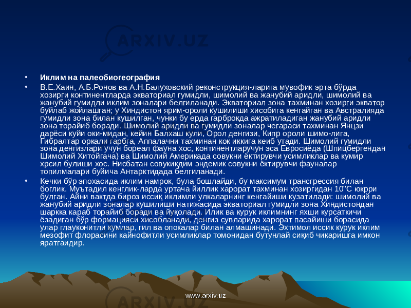 • Иклим на палеобиогеография • В.Е.Хаин, А.Б.Ронов ва А.Н.Балуховский реконструкция-ларига мувофик эрта б ў рда хозирги континентларда экваториал гумидли, шимолий ва жанубий аридли, шимолий ва жанубий гумидли иклим зоналари белгиланади. Экваториал зона тахминан хозирги экватор буйлаб жойлашган; у Хиндистон ярим-ороли кушилиши хисобига кенгайган ва Австралияда гумидли зона билан кушилган, чунки бу ерда гарброкда ажратиладиган жанубий аридли зона торайиб боради. Шимолий аридли ва гумидли зоналар чегараси тахминан Янцзи дарёси куйи оки-мидан, кейин Балхаш кули, Орол денгизи, Кип p ороли шимо-лига, Гибралтар оркали гарбга, Аппалачни тахминан кок иккига кеиб утади. Шимолий гумидли зона денгизлари учун бореал фауна хос, континентларучун эса Евросиёда (Шпицбергендан Шимолий Хитойгача) ва Шимолий Америкада совукни ёктирувчи усимликлар ва кумир хрсил булиши хос. Нисбатан совукикдим эндемик совукни ёктирувчи фауналар топилмалари буйича A нта рктидада белгиланади. • Кечки бўр эпохасида иклим намрок, була бошлайди, бу максимум трансгрессия билан боглик. Муътадил кенглик-ларда уртача йиллик харорат тахминан хозиргидан 10&#34;С юкрри булган. Айни вактда бироз исси қ иклимли улкаларнинг кенгайиши кузатилади: шимолий ва жанубий аридли зоналар кушилиши натижасида экваториал гумидли зона Хиндистондан шаркка караб торайиб боради ва йу қ олади. Илик ва курук иклимнинг яхши курсаткичи ёзадиган бўр формацияси хисобланади, денгиз сувларида харорат пасайиши борасида улар глауконитли кумлар, гил ва опокалар билан алмашинади. Эхтимол иссик курук иклим мезофит флорасини кайнофитли усимликлар томонидан бутунлай си қ иб чикаришга имкон яратгаидир. www.arxiv.uzwww.arxiv.uz 