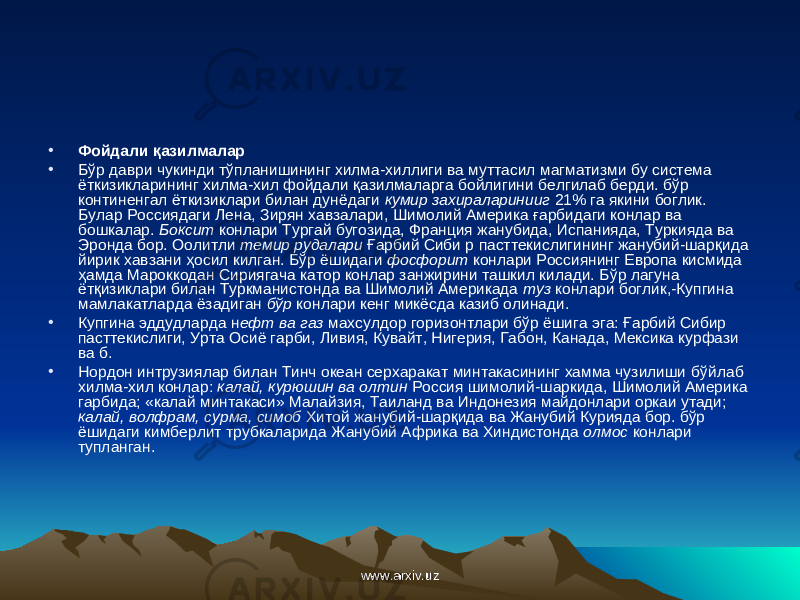 • Фойдали қ азилмалар • Б ў р даври чукинди т ўпл анишининг хилма-хиллиги ва муттасил магматизми бу система ёткизикларининг хилма-хил фойдали қ азилмаларга бойлигини белгилаб берди. бўр континенгал ёткизиклари билан дунёдаги кумир захираларинииг 21% га якини боглик. Булар Россиядаги Лена, Зирян хавзалари, Шимолий Америка ғ арбидаги конлар ва бошкалар. Боксит конлари Тургай бугозида, Франция жанубида, Испанияда, Туркияда ва Эронда бор. Оолитли темир рудалари Ғ арбий Сиби р пасттекислигининг жанубий-шар қ ида йирик хавзани ҳосил килган. Б ў р ёшидаги фосфорит конлари Россиянинг Европа кисмида ҳ амда Мароккодан Сириягача катор конлар занжирини ташкил килади. Б ў р лагуна ёт қ изиклари билан Туркманистонда ва Шимолий Америкада туз конлари боглик,-Купгина мамлакатларда ёзадиган бўр конлари кенг микёсда казиб олинади. • Купгина эддудларда н ефт ва газ махсулдор горизонтлари бўр ёшига эга: Ға рбий Сибир пасттекислиги, Урта Осиё гарби, Ливия, Кувайт, Нигерия, Габон, Канада, Мексика курфази ва б. • Нордон интрузиялар билан Тинч океан серхаракат минтакасининг хамма чузилиши б ў йлаб хилма-хил конлар: калай, курюшин ва олтин Россия шимолий-шаркида, Шимолий Америка гарбида; «калай минтакаси» Малайзия, Таиланд ва Индонезия майдонлари оркаи утади; калай, волфрам, сурма, симоб Хитой жанубий-шар қ ида ва Жанубий Курияда бор. бўр ёшидаги кимберлит трубкаларида Жанубий Африка ва Хиндистонда олмос конлари тупланган. www.arxiv.uzwww.arxiv.uz 