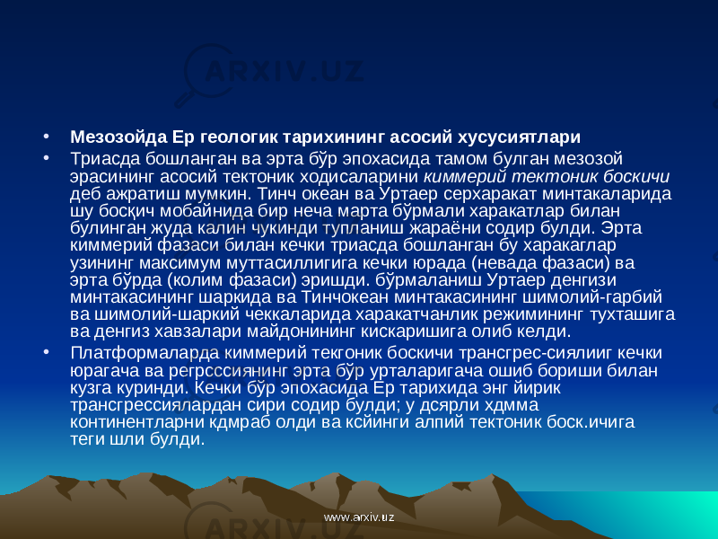 • Мезозойда Ер геологик тарихининг асосий хусусиятлари • Триасда бошланган ва эрта бўр эпохасида тамом булган мезозой эрасининг асосий тектоник ходисаларини киммерий тектоник боскичи деб ажратиш мумкин. Тинч океан ва Уртаер серхаракат минтакаларида шу бос қ ич мобайнида бир неча марта бўрмали харакатлар билан булинган жуда калин чукинди тупланиш жараёни содир булди. Эрта киммерий фазаси билан кечки триасда бошланган бу харакаглар узининг максимум муттасиллигига кечки юрада (невада фазаси) ва эрта бўрда (колим фазаси) эришди. бўрмаланиш Уртаер денгизи минтакасининг шаркида ва Тинчокеан минтакасининг шимолий-гарбий ва шимолий-шаркий чеккаларида харакатчанлик режимининг тухташига ва денгиз хавзалари майдонининг кискаришига олиб келди. • Платформаларда киммерий текгоник боскичи трансгрес-сиялииг кечки юрагача ва регрсссиянинг эрта бўр урталаригача ошиб бориши билан кузга куринди. Кечки бўр эпохасида Ер тарихида энг йирик трансгрессиялардан сири содир булди; у дсярли хдмма континентларни кдмраб олди ва ксйинги алпий тектоник боск.ичига теги шли булди. www.arxiv.uzwww.arxiv.uz 