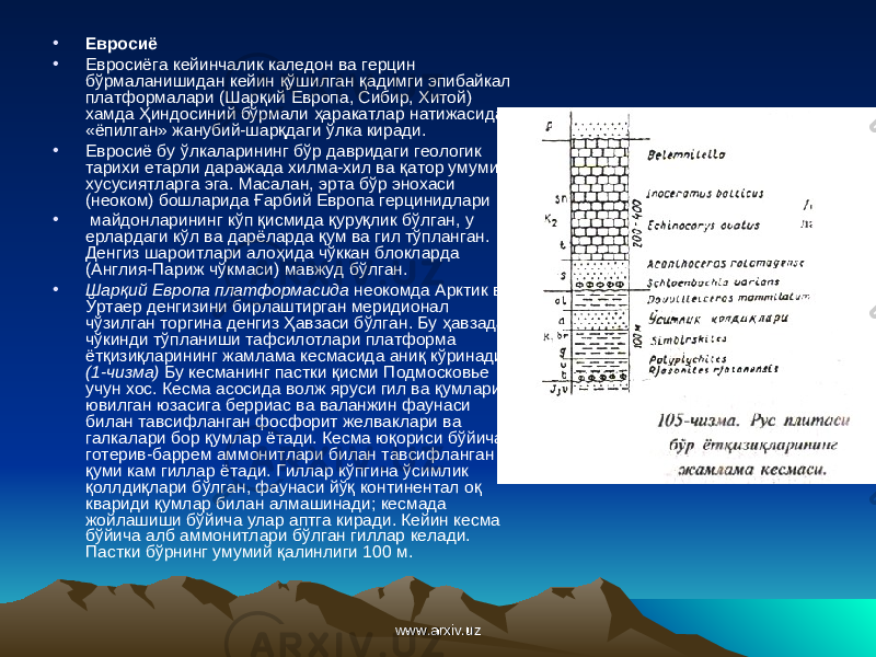 • Евросиё • Евросиёга кейинчалик каледон ва герцин бўрмаланишидан кейин қў шилган қ адимги эпибайкал платформалари (Шар қ ий Европа, Сибир, Хитой) хамда Ҳ индосиний бўрмали ҳ аракатлар натижасида «ёпилган» жанубий-шар қ даги ў лка киради. • Евросиё бу ў лкаларининг бўр давридаги геологик тарихи етарли даражада хилма-хил ва қ атор умумий хусусиятларга эга. Масалан, эрта бўр энохаси (неоком) бошларида Ғ арбий Европа герцинидлари • майдонларининг к ў п қ исмида қ уру қл ик б ў лган, у ерлардаги к ў л ва дарёларда қ ум ва гил т ў планган. Денгиз шароитлари ало ҳ ида ч ў ккан блокларда (Англия-Париж ч ў кмаси) мавжуд б ў лган. • Шар қ ий Европа платформасида неокомда Арктик ва Ў ртаер денгизини бирлаштирган меридионал ч ў зилган торгина денгиз Ҳ авзаси б ў лган. Бу ҳ авзада ч ў кинди т ў планиши тафсилотлари платформа ёт қ изи қл арининг жамлама кесмасида ани қ к ў ринади (1-чизма) Бу кесманинг пастки қ исми Подмосковье учун хос. Кесма асосида волж яруси гил ва қ умлари ювилган юзасига берриас ва валанжин фаунаси билан тавсифланган фосфорит желваклари ва галкалари бор қ умлар ётади. Кесма ю қо риси б ў йича готерив-баррем аммонитлари билан тавсифланган қ уми кам гиллар ётади. Гиллар к ў пгина ў симлик қол лди қл ари б ў лган, фаунаси й ўқ континентал о қ квариди қ умлар билан алмашинади; кесмада жойлашиши б ў йича улар аптга киради. Кейин кесма б ў йича алб аммонитлари б ў лган гиллар келади. Пастки б ў рнинг умумий қ алинлиги 100 м. www.arxiv.uzwww.arxiv.uz 