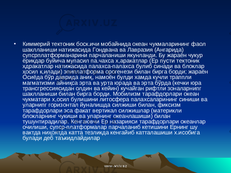 • Киммерий тектоник боск.ичи мобайнида океан чукмаларининг фаол шаклланиши натижасида Гондвана ва Лавразия (Ангарида) супсрплатформанарини парчаланиши якунланди. Бу жараён чукур ёрикдар буйича мупасил па.чахса х,аракатлар (Ер пусти тектоник хдракатлар натижасида пала xca -палахса булиб синади ва блоклар ҳ осил к,илади) эпиплатформа орогенези билан бирга борди; жараён Осиёда бўр даврида ани қ , намоён булди хамда кучли траппли магматизми айни қ са эрта ва урта юрада ва эрта бўрда (кечки юра трансгрессиясидан олдин ва кейин) кучайган рифтли зоналарнипг шаклланиши билан бирга борди. Мобилизм тарафдорлари океан чукматари х,осил булишини литосфера палахсаларининг синиши ва уларнипг горизонтал йуналишда силжиши билан, фиксизм тарафдорлари эса факат вертикал силжишлар (материкли блокларнинг чукиши ва уларнинг океанлашиши) билан тушунтирадилар. Кенгаювчи Ер назарияси тарафдорлари океанлар очилиши, супср-платформалар парчаланиб кетишини Ернинг шу вактда ни ҳ оятда катта тезликда кенгайиб катталашиши х.исобига булади деб таъкидлайдилар www.arxiv.uzwww.arxiv.uz 