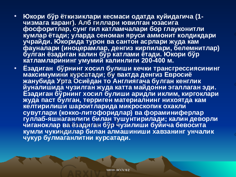 • Юкори бўр ёткизиклари кесмаси одатда куйидагича (1- чизмага каранг). Алб гиллари ювилган юзасига фосфоритлар, cy нг гил катламчалари бор глауконитли кумлар ётади; уларда сеноман яруси аммонит колдикдари учрайди. Юкорида турон ва ca нт он асрлари жуда кам фауналари (иноцерамлар, денгиз кирпилари, белемнитлар) булган ёзадиган калин бўр катлами ётади. Юкори бўр катламларининг умумий калинлиги 200-400 м. • Ёзадиган бўрнинг хосил булиши кечки трансгрессиясининг максимумини курсатади; бу вактда денгиз Евросиё жанубида Урта Осиёдан то Англиягача булган кенглик йуналишида чузилган жуда катта майдонни эгаллаган эди. Ёзадиган бўрнинг хосил булиши аридли иклим, киргоклари жуда паст булган, терриген материалнинг нихоятда кам келтирилиши шароитларида микроскопик охакли сувутлари (кокко-литофоридлар) ва фораминиферлар гуллаб-яшнаганлиги билан тушунтирилади; калин деворли чиганоклар ва ёзадиган бўр чузилиши буйича бевосита кумли чукиндилар билан алмашиниши хавзанинг унчалик чукур булмаганлитни курсатади. www.arxiv.uzwww.arxiv.uz 