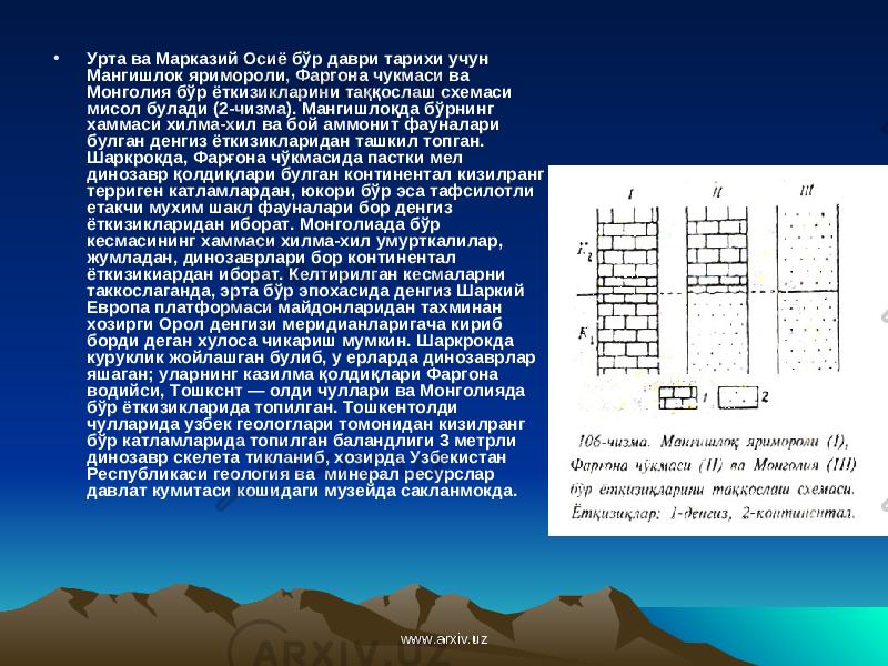 • Урта ва Марказий Осиё бўр даври тарихи учун Мангишлок яримороли, Фаргона чукмаси ва Монголия бўр ёткизикларини та ққо слаш схемаси мисол булади (2-чизма). Мангишло қ да бўрнинг хаммаси хилма-хил ва бой аммонит фауналари булган денгиз ёткизикларидан ташкил топган. Шаркрокда, Фар ғ она ч ў кмасида пастки мел динозавр қ олди қ лари булган континентал кизилранг терриген катламлардан, юкори бўр эса тафсилотли етакчи мухим шакл фауналари бор денгиз ёткизикларидан иборат. Монголиада бўр кесмасининг хаммаси хилма-хил умурткалилар, жумладан, динозаврлари бор континентал ёткизикиардан иборат. Келтирилган кесмаларни таккослаганда, эрта бўр эпохасида денгиз Шаркий Европа платформаси майдонларидан тахминан хозирги Орол денгизи меридианларигача кириб борди деган хулоса чикариш мумкин. Шаркрокда куруклик жойлашган булиб, у ерларда динозаврлар яшаган; уларнинг казилма қолдиқлари Фаргона водийси, Тошкснт — олди чуллари ва Монголияда бўр ёткизикларида топилган. Тошкентолди чулларида узбек геологлари томонидан кизилранг бўр катламларида топилган баландлиги 3 метрли динозавр скелета тикланиб, хозирда Узбекистан Республикаси геология ва минерал ресурслар давлат кумитаси кошидаги музейда сакланмокда. www.arxiv.uzwww.arxiv.uz 
