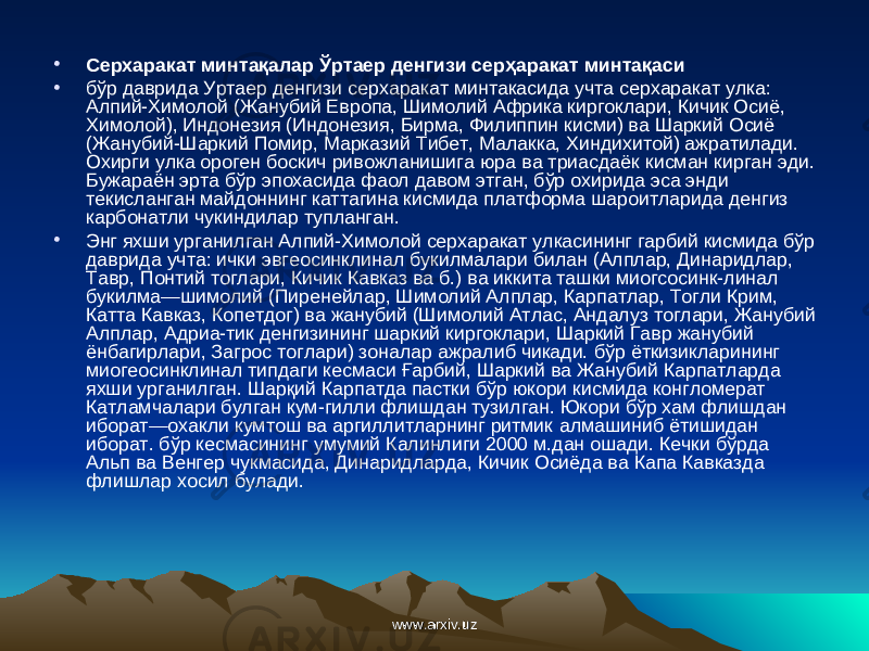 • Серхаракат м и нта қ алар Ў ртаер денгизи сер ҳ аракат минта қ аси • бўр даврида Уртаер денгизи серхаракат минтакасида учта серхаракат улка: Алпий-Химолой (Жанубий Европа, Шимолий Африка киргоклари, Кичик Осиё, Химолой), Индонезия (Индонезия, Бирма, Филиппин кисми) ва Шаркий Осиё (Жанубий-Шаркий Помир, Марказий Тибет, Малакка, Хиндихитой) ажратилади. Охирги улка ороген боскич ривожланишига юра ва триасдаёк кисман кирган эди. Бужараён эрта бўр эпохасида фаол давом этган, бўр охирида эса энди текисланган майдоннинг каттагина кисмида платформа шароитларида денгиз карбонатли чукиндилар тупланган. • Энг яхши урганилган Алпий-Химолой серхаракат улкасининг гарбий кисмида бўр даврида учта: ички эвгеосинклинал букилмалари билан (Алплар, Динаридлар, Тавр, Понтий тоглари, Кичик Кавказ ва б.) ва иккита ташки миогсосинк-линал букилма—шимолий (Пиренейлар, Шимолий Алплар, Карпатлар, Тогли Крим, Катта Кавказ, Копетдог) ва жанубий (Шимолий Атлас, Андалуз тоглари, Жанубий Алплар, Адриа-тик денгизининг шаркий киргоклари, Шаркий Гавр жанубий ёнбагирлари, Загрос тоглари) зоналар ажралиб чикади. бўр ёткизикларининг миогеосинклинал типдаги кесмаси Ғарбий, Шаркий ва Жанубий Карпатларда яхши урганилган. Шар қ ий Карпатда пастки бўр юкори кисмида конгломерат Катламчалари булган кум-гилли флишдан тузилган. Юкори бўр хам флишдан иборат—охакли кумтош ва аргиллитларнинг ритмик алмашиниб ётишидан иборат. бўр кесмасининг умумий Калинлиги 2000 м.дан ошади. Кечки бўрда Альп ва Венгер чукмасида, Динаридларда, Кичик Осиёда ва Капа Кавказда флишлар хосил булади. www.arxiv.uzwww.arxiv.uz 