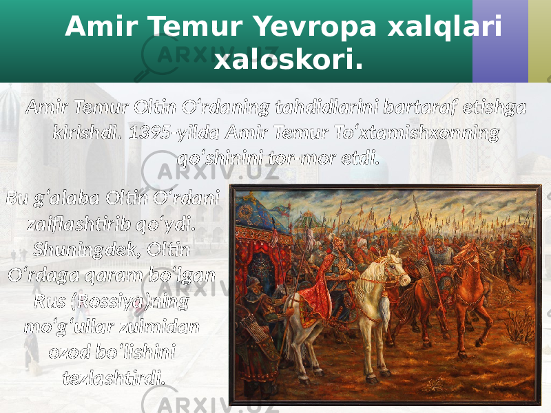 Amir Temur Yevropa xalqlari xaloskori. Amir Temur Oltin O‘rdaning tahdidlarini bartaraf etishga kirishdi. 1395-yilda Amir Temur To‘xtamishxonning qo‘shinini tor-mor etdi. Bu g‘alaba Oltin O‘rdani zaiflashtirib qo‘ydi. Shuningdek, Oltin O‘rdaga qaram bo‘lgan Rus (Rossiya)ning mo‘g‘ullar zulmidan ozod bo‘lishini tezlashtirdi. 