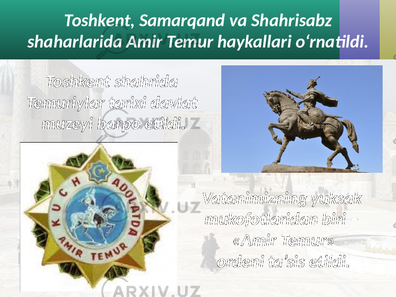 Toshkent, Samarqand va Shahrisabz shaharlarida Amir Temur haykallari o‘rnatildi. Vatanimizning yuksak mukofotlaridan biri – «Amir Temur» ordeni ta’sis etildi.Toshkent shahrida Temuriylar tarixi davlat muzeyi barpo etildi. 