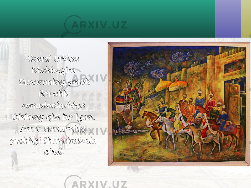 Onasi Takina Mohbegim Buxoroning yetuk ilm ahli xonadonlaridan birining qizi bo‘lgan. Amir Temurning yoshligi Shahrisabzda o‘tdi. 