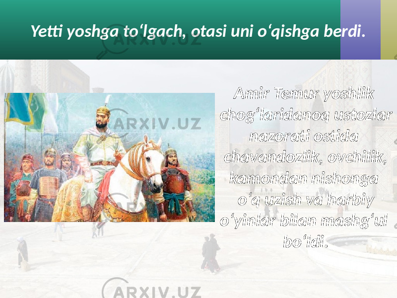 Yetti yoshga to‘lgach, otasi uni o‘qishga berdi. Amir Temur yoshlik chog‘laridanoq ustozlar nazorati ostida chavandozlik, ovchilik, kamondan nishonga o‘q uzish va harbiy o‘yinlar bilan mashg‘ul bo‘ldi. 