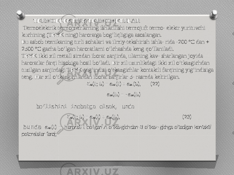 TERMOELEKTRIK TERMOMETRLAR   Termoelektrik termometrlarning ishlatilishi termojuft termo- elektr yurituvchi kuchining (TEYK ning) haroratga bog‘liqligiga asoslangan. Bu asbob texnikaning turli sohalari va ilmiy-tekshirish ishla- rida -200 °C dan + 2500 °C gacha bo‘lgan haroratlarni o‘lchashda keng qo‘llaniladi. TEYK ikki xil metall simdan iborat zanjirda, ularning kav- sharlangan joyida haroratlar farqi hisobiga hosil bo‘ladi. Bir xil uzunlikdagi ikki xil o‘tkazgichdan tuzilgan zanjirdagi TEYK yig‘indisi o‘tkazgichlar kontaktli farqining yig‘indisiga teng. Har xil o‘tkazgichlardan iborat zanjirlar 5- rasmda keltirilgan. E AB ( t ; t 0 ) = e AB ( t ) + e BA (t 0 ), (22) e BA ( t 1 ) = - e BA ( t 0 ) bo‘lishini inobatga olsak, unda E AB ( t ; t 0 ) = e AB ( t ) + e BA ( t 0 ), (23) bunda e AB ( t ) — harorati t bo‘lgan A o‘tkazgichdan B o‘tkaz- gichga o‘tadigan kontaktli potensiallar farqi; 