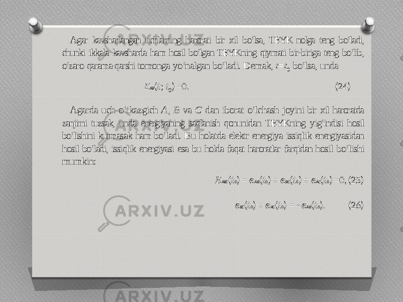 Agar kavsharlangan uchlarning harorati bir xil bo‘lsa, TEYK nolga teng bo‘ladi, chunki ikkala kavsharda ham hosil bo‘lgan TEYKning qiymati bir-biriga teng bo‘lib, o‘zaro qarama-qarshi tomonga yo‘nalgan bo‘ladi. Demak, t = t 0 bo‘lsa, unda E AB ( t ; t 0 ) =0. (24) Agarda uch o‘tkazgich A , B va C dan iborat o‘lchash joyini bir xil haroratda zanjirni tuzsak, unda energiyaning saqlanish qonunidan TEYKning yig‘indisi hosil bo‘lishini kutmasak ham bo‘ladi. Bu holatda elektr energiya issiqlik energiyasidan hosil bo‘ladi, issiqlik energiyasi esa bu holda faqat haroratlar farqidan hosil bo‘lishi mumkin: E ABC ( t 0 ) = e AB ( t 0 ) + e BC ( t 0 ) + e AC ( t 0 ) =0, (25) e BC ( t 0 ) + e AC ( t 0 ) = - e AB ( t 0 ). (26) 