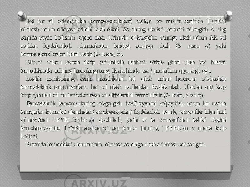 Ikki har xil o‘tkazgichdan (termoelektrodlardan) tuzilgan ter- mojuft zanjirida TEYKni o‘lchash uchun o‘lchash asbobi talab etiladi. Asbobning ulanishi uchinchi o‘tkazgich A ning zanjirda paydo bo‘lishini taqozo etadi. Uchinchi o‘tkazgichni zanjirga ulash uchun ikki xil usuldan foydalaniladi: ulanmalardan biridagi zanjirga ulash (6- rasm, a ) yoki termoelektrodlardan birini uzish (6- rasm, b ). Birinchi holatda asosan (ko‘p qo‘llaniladi) uchinchi o‘tkaz- gichni ulash joyi harorati termoelektrodlar uchining haroratlariga teng, ikkinchisida esa t noma’lum qiymatga ega. Issiqlik texnikasining ayrim masalalarini hal qilish uchun haroratni o‘lchashda termoelektrik termometrlarni har xil ulash usullaridan foydalaniladi. Ulardan eng ko‘p tarqalgan usullari bu termobatareya va differensial termojuftdir (7- rasm, a va b ). Termoelektrik termometrlarning o‘zgartgich koeffitsiyentini ko‘paytirish uchun bir nechta termojuftni ketma-ket ulanishidan (termobatareyadan) foydalaniladi. Bunda, termojuftlar bilan hosil qilinayotgan TEYK bir-biriga qo‘shiladi, ya’ni n ta termojuftdan tashkil topgan termobatareyaning TEYKi alohida olingan termo- juftning TEYKidan n marta ko‘p bo‘ladi. 5-rasmda termoelektrik termometrni o‘lchash asbobiga ulash chizmasi ko‘rsatilgan . 