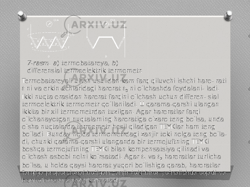   7-rasm . a ) termobatareya; b ) differensial termoelektrik termometr. Termobatareyali ulash usulidan kam farq qiluvchi ishchi haro- rati t ni va erkin uchlaridagi harorat t 0 ni o‘lchashda foydalani- ladi. Ikki nuqta orasidan harorat farqini o‘lchash uchun differen- sial termoelektrik termometr qo‘llaniladi. U qarama-qarshi ulangan ikkita bir xil termometrdan tuzilgan. Agar haroratlar farqi o‘lchanayotgan nuqtalarning haroratiga o‘zaro teng bo‘lsa, unda o‘sha nuqtalarda termometr hosil qiladigan TEYKlar ham teng bo‘ladi. Bunday holda termometrdagi zanjir toki nolga teng bo‘la- di, chunki qarama-qarshi ulanganda bir termojuftning TEYKi boshqa termojuftning TEYKi bilan kompensatsiya qilinadi va o‘lchash asbobi nolni ko‘rsatadi. Agar t 1 va t 2 haroratlar turlicha bo‘lsa, u holda qaysi harorat yuqori bo‘lishiga qarab, haroratlar farqiga proporsional bo‘lgan zanjir toki biror yo‘nalishda oqadi va buni o‘lchash asbobi ko‘rsatadi. 