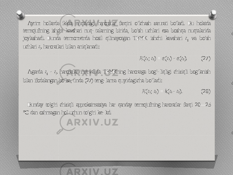 Ayrim hollarda ikkita nuqtadagi haroratlar farqini o‘lchash zarurati bo‘ladi. Bu holatda termojuftning ishchi kavshari nuq- talarning birida, bo‘sh uchlari esa boshqa nuqtalarida joylashadi. Bunda termometrda hosil qilinayotgan TEYK ishchi kavshari t 1 va bo‘sh uchlari t 2 haroratlari bilan aniqlanadi: E ( t 1 ; t 2 ) = e ( t 1 ) - e ( t 2 ). (27) Agarda t 1 - t 2 haroratlar intervalida TEYKning haroratga bog‘- liqligi chiziqli bog‘lanish bilan ifodalangan bo‘lsa, unda (27) teng- lama quyidagicha bo‘ladi: E ( t 1 ; t 2 ) = k ( t 1 - t 2 ). (28) Bunday to‘g‘ri chiziqli approksimatsiya har qanday termojuftning haroratlar farqi 20—25 °C dan oshmagan hol uchun to‘g‘ri ke- ladi. 